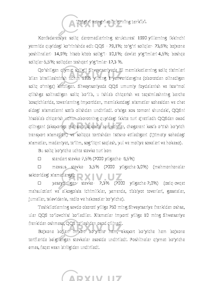 To ’g’ri va egri soliqlarning tarkibi. Konfederatsiya soliq daromadlarining strukturasi 1990-yillarning ikkinchi yarmida quyidagi ko ’rinishda edi: QQS - 29,1%; to’g’ri soliqlar- 23,6%; bojxona poshlinalari- 14,9%; hisob-kitob solig’i- 10,1%; davlat yig’imlari-4,5%; boshqa soliqlar-5,5%; soliqdan tashqari yig’imlar-12,3 %. Qo ’shilgan qiymat solig’i Shveytsariyada EI mamlakatlarning soliq tizimlari bilan birxillashtirish uchun 1995 yilning 1 yanvaridangina (oborotdan olinadigan soliq o’rniga) kiritilgan. Shveytsariyada QQS umumiy foydalanish va iste’mol qilishga solinadigan soliq bo’lib, u ishlab chiqarish va taqsimlashning barcha bosqichlarida, tovarlarning importidan, mamlakatdagi xizmatlar sohasidan va chet eldagi xizmatlarni sotib olishdan undiriladi. o’ziga xos tomoni shundaki, QQSni hisoblab chiqarish uchun oborotning quyidagi ikkita turi ajratiladi: QQSdan ozod qilingani (eksportga mahsulot etkazib beruvchilar, chegarani kesib o’tish bo’yich transport xizmatlari) va soliqqa tortishdan istisno etiladigani (ijtimoiy sohadagi xizmatlar, madaniyat, ta ’lim, sog’liqni saqlash, pul va moliya soxalari va hokazo). Bu soliq bo ’yicha uchta stavka turi bor: □ standart stavka-7,5% (2000 yilgacha- 6,5%) □ maxsus stavka- 3,5% (2000 yilgacha-3,0%) (mehmonhonalar sektoridagi xizmatlarga); □ pasaytirilgan stavka- 2,3% (2000 yilgacha-2,0%) (oziq-ovqat mahsulotlari va alkogolsiz ichimliklar, parranda, tibbiyot tovarlari, gazetalar, jurnallar, televidenie, radio va hakozolar bo’yicha). Tashkilotlarning savdo oboroti yiliga 250 ming Shveytsariya frankidan oshsa, ular QQS to ’lovchisi bo’ladilar. Xizmatlar importi yiliga 10 ming Shvetsariya frankidan oshmasa, QQS to’lashdan ozod qilinadi. Bojxona bojlari import bo ’yicha ham, eksport bo’yicha ham bojxona tariflarida belgilangan stavkalar asosida undiriladi. Poshlinalar qiymat bo’yicha emas, faqat vazn birligidan undiriladi. 