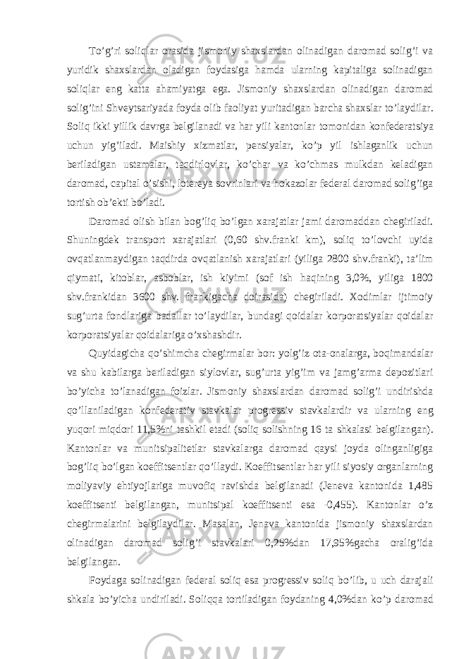 To ’g’ri soliqlar orasida jismoniy shaxslardan olinadigan daromad solig’i va yuridik shaxslardan oladigan foydasiga hamda ularning kapitaliga solinadigan soliqlar eng katta ahamiyatga ega. Jismoniy shaxslardan olinadigan daromad solig ’ini Shveytsariyada foyda olib faoliyat yuritadigan barcha shaxslar to ’laydilar. Soliq ikki yillik davrga belgilanadi va har yili kantonlar tomonidan konfederatsiya uchun yig ’iladi. Maishiy xizmatlar, pensiyalar, ko’p yil ishlaganlik uchun beriladigan ustamalar, taqdirlovlar, ko ’char va ko’chmas mulkdan keladigan daromad, capital o ’sishi, lotereya sovrinlari va hokazolar federal daromad solig’iga tortish ob’ekti bo’ladi. Daromad olish bilan bog ’liq bo’lgan xarajatlar jami daromaddan chegiriladi. Shuningdek transport xarajatlari (0,60 shv.franki km), soliq to’lovchi uyida ovqatlanmaydigan taqdirda ovqatlanish xarajatlari (yiliga 2800 shv.franki), ta’lim qiymati, kitoblar, asboblar, ish kiyimi (sof ish haqining 3,0%, yiliga 1800 shv.frankidan 3600 shv. frankigacha doirasida) chegiriladi. Xodimlar ijtimoiy sug’urta fondlariga badallar to’laydilar, bundagi qoidalar korporatsiyalar qoidalar korporatsiyalar qoidalariga o’xshashdir. Quyidagicha qo ’shimcha chegirmalar bor: yolg’iz ota-onalarga, boqimandalar va shu kabilarga beriladigan siylovlar, sug’urta yig’im va jamg’arma depozitlari bo’yicha to’lanadigan foizlar. Jismoniy shaxslardan daromad solig’i undirishda qo’llaniladigan konfederativ stavkalar progressiv stavkalardir va ularning eng yuqori miqdori 11,5%ni tashkil etadi (soliq solishning 16 ta shkalasi belgilangan). Kantonlar va munitsipalitetlar stavkalarga daromad qaysi joyda olinganligiga bog ’liq bo’lgan koeffitsentlar qo’llaydi. Koeffitsentlar har yili siyosiy organlarning moliyaviy ehtiyojlariga muvofiq ravishda belgilanadi (Jeneva kantonida 1,485 koeffitsenti belgilangan, munitsipal koeffitsenti esa -0,455). Kantonlar o’z chegirmalarini belgilaydilar. Masalan, Jenava kantonida jismoniy shaxslardan olinadigan daromad solig’i stavkalari 0,25%dan 17,95%gacha oralig’ida belgilangan. Foydaga solinadigan federal soliq esa progressiv soliq bo ’lib, u uch darajali shkala bo’yicha undiriladi. Soliqqa tortiladigan foydaning 4,0%dan ko ’p daromad 