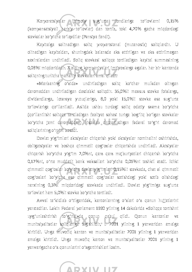 Korporatsiyalar ijtimoiy sug ’urta fondlariga to’lovlarni 0,15% (kompensatsiyali harbiy to’lovlar) dan tortib, toki 4,20% gacha miqdordagi stavkalar bo’yicha to’laydilar (Pensiya fondi). Kapitalga solinadigan soliq propartsional (mutanosib) soliqlardir. U olinadigan kapitaldan, shuningdek balansda aks ettirilgan va aks ettirilmagan zaxiralardan undiriladi. Soliq stavkasi soliqqa tortiladigan kapital summasining 0,08%i miqdoridadir. Xolding kompaniyalari imtiyozlarga egalar. har bir kantonda soliqning turlicha mahalliy stavkalari amal qiladi. «Manbaning o’zida» undiriladigan soliq ko’char mulkdan olingan daromaddan undiriladigan dastlabki soliqdir. 35,0%li maxsus stavka foizlarga, dividendlarga, lotereya yutuqlariga, 8,0 yoki 15,0%li stavka esa sug’urta to’lovlariga qo’llaniladi. Aslida ushbu turdagi soliq odatiy sxema bo’yicha (qo’llanilishi soliqqa tortiladigan faoliyat sohasi turiga bog’liq bo’lgan stavkalar bo’yicha jami daromaddan) hisoblab chiqariladigan federal to’g’ri daromad soliqlarining o’rnini bosadi. Davlat yig ’imlari aktsiyalar chiqarish yoki aktsiyalar nominalini oshirishda, obligatsiyalar va boshqa qimmatli qog’ozlar chiqarishda undiriladi. Aktsiyalar chiqarish bo’yicha yig’im 2,0%ni, qarz qarz majburiyatlari chiqarish bo’yicha 0,12%ni, o’rta muddatli bank veksellari bo’yicha 0,06%ni tashkil etadi. Ichki qimmatli qog’ozlar bo’yicha davlat yig’imlari 0,15%li stavkada, chet el qimmatli qog’ozlari bo’yicha esa qimmatli qog’ozlar sotishdagi yoki sotib olishdagi narxining 0,3%i miqdoridagi stavkada undiriladi. Davlat yig’imiga sug’urta to’lovlari ham 5,0%li stavka bo’yicha tortiladi. Avval ta ’kidlab o’tilganidek, kantonlarning o’zlari o’z qonun hujjatlarini yaratadilar. Lekin Federal parlament 1990 yilning 14 dekabrida «Soliqqa tortishni uyg’unlashtirish to’g’risi»da qonun qabul qildi. Qonun kantonlar va munitsipalitetlar soliqlariga tegishlidir, u 2001 yilning 1 yanvaridan amalga kiritildi. Unga muvofiq kanton va munitsipalitetlar 2001 yilning 1 yanvaridan amalga kiritildi. Unga muvofiq kanton va munitsipalitetlar 2001 yilning 1 yanvarigacha o’z qonunlarini o’zgartirishlari lozim. 