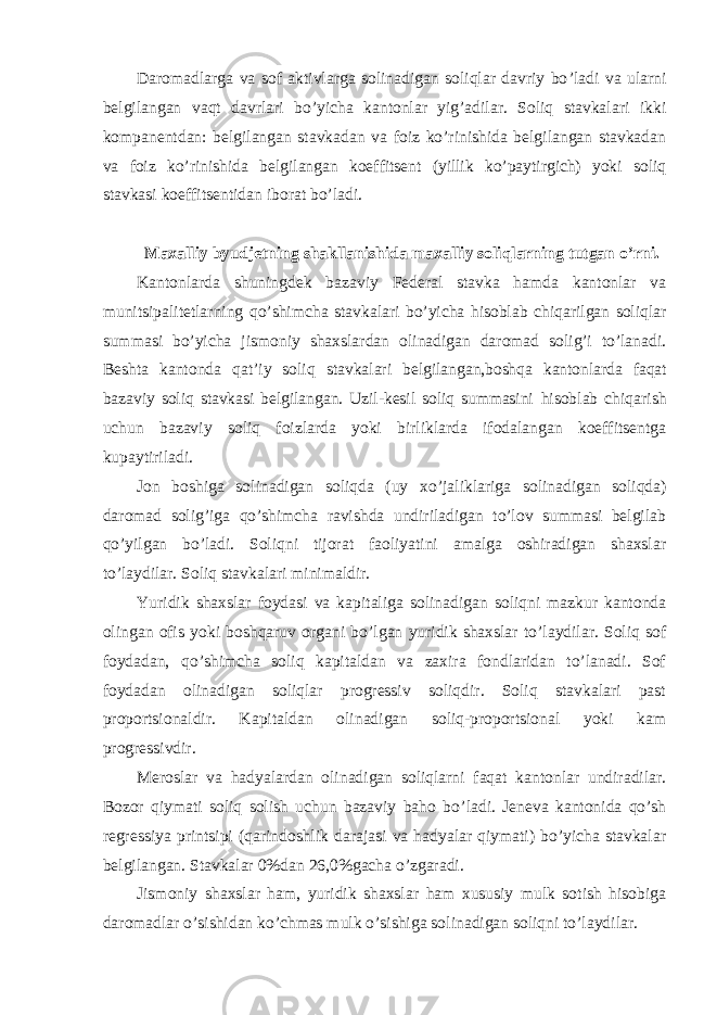 Daromadlarga va sof aktivlarga solinadigan soliqlar davriy bo ’ladi va ularni belgilangan vaqt davrlari bo’yicha kantonlar yig’adilar. Soliq stavkalari ikki kompanentdan: belgilangan stavkadan va foiz ko’rinishida belgilangan stavkadan va foiz ko’rinishida belgilangan koeffitsent (yillik ko’paytirgich) yoki soliq stavkasi koeffitsentidan iborat bo’ladi. Maxalliy byudjetning shakllanishida maxalliy soliqlarning tutgan o ’rni. Kantonlarda shuningdek bazaviy Federal stavka hamda kantonlar va munitsipalitetlarning qo ’shimcha stavkalari bo’yicha hisoblab chiqarilgan soliqlar summasi bo’yicha jismoniy shaxslardan olinadigan daromad solig’i to’lanadi. Beshta kantonda qat’iy soliq stavkalari belgilangan,boshqa kantonlarda faqat bazaviy soliq stavkasi belgilangan. Uzil-kesil soliq summasini hisoblab chiqarish uchun bazaviy soliq foizlarda yoki birliklarda ifodalangan koeffitsentga kupaytiriladi. Jon boshiga solinadigan soliqda (uy xo ’jaliklariga solinadigan soliqda) daromad solig’iga qo’shimcha ravishda undiriladigan to’lov summasi belgilab qo’yilgan bo’ladi. Soliqni tijorat faoliyatini amalga oshiradigan shaxslar to’laydilar. Soliq stavkalari minimaldir. Yuridik shaxslar foydasi va kapitaliga solinadigan soliqni mazkur kantonda olingan ofis yoki boshqaruv organi bo ’lgan yuridik shaxslar to’laydilar. Soliq sof foydadan, qo’shimcha soliq kapitaldan va zaxira fondlaridan to’lanadi. Sof foydadan olinadigan soliqlar progressiv soliqdir. Soliq stavkalari past proportsionaldir. Kapitaldan olinadigan soliq-proportsional yoki kam progressivdir. Meroslar va hadyalardan olinadigan soliqlarni faqat kantonlar undiradilar. Bozor qiymati soliq solish uchun bazaviy baho bo ’ladi. Jeneva kantonida qo’sh regressiya printsipi (qarindoshlik darajasi va hadyalar qiymati) bo’yicha stavkalar belgilangan. Stavkalar 0%dan 26,0%gacha o’zgaradi. Jismoniy shaxslar ham, yuridik shaxslar ham xususiy mulk sotish hisobiga daromadlar o ’sishidan ko’chmas mulk o’sishiga solinadigan soliqni to’laydilar. 