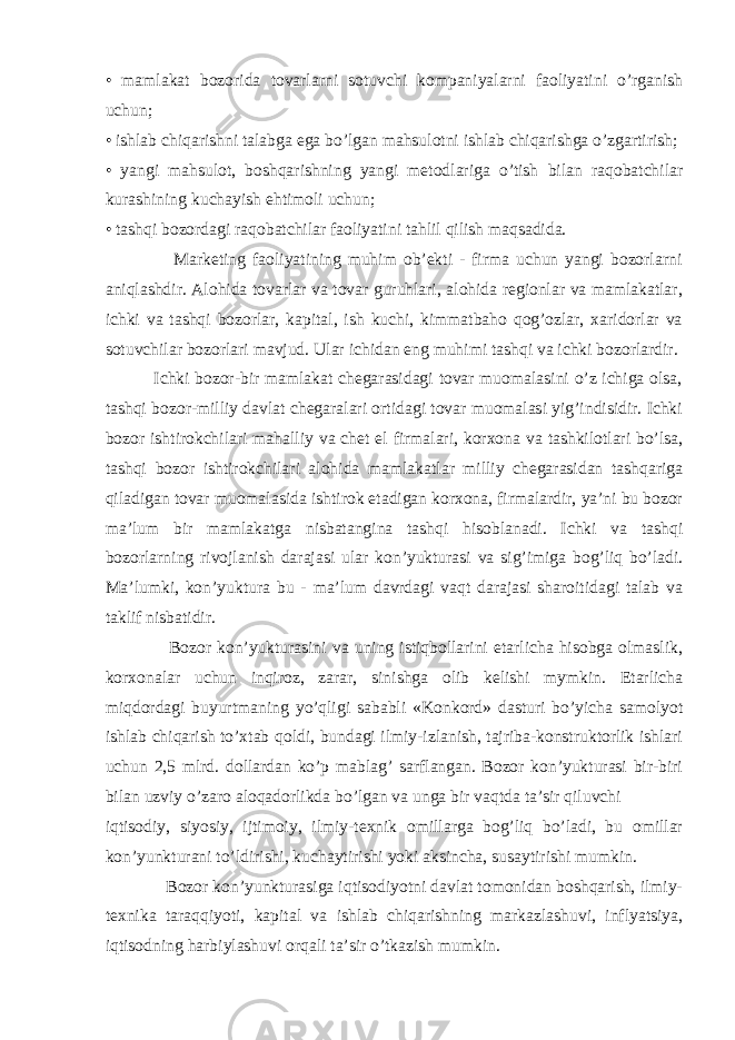 • mamlakat bozorida tovarlarni sotuvchi kompaniyalarni faoliyatini o’rganish uchun; • ishlab chiqarishni talabga ega bo’lgan mahsulotni ishlab chiqarishga o’zgartirish; • yangi mahsulot, boshqarishning yangi metodlariga o’tish bilan raqobatchilar kurashining kuchayish ehtimoli uchun; • tashqi bozordagi raqobatchilar faoliyatini tahlil qilish maqsadida. Marketing faoliyatining muhim ob’ekti - firma uchun yangi bozorlarni aniqlashdir. Alohida tovarlar va tovar guruhlari, alohida regionlar va mamlakatlar, ichki va tashqi bozorlar, kapital, ish kuchi, kimmatbaho qog’ozlar, xaridorlar va sotuvchilar bozorlari mavjud. Ular ichidan eng muhimi tashqi va ichki bozorlardir. Ichki bozor-bir mamlakat chegarasidagi tovar muomalasini o’z ichiga olsa, tashqi bozor-milliy davlat chegaralari ortidagi tovar muomalasi yig’indisidir. Ichki bozor ishtirokchilari mahalliy va chet el firmalari, korxona va tashkilotlari bo’lsa, tashqi bozor ishtirokchilari alohida mamlakatlar milliy chegarasidan tashqariga qiladigan tovar muomalasida ishtirok etadigan korxona, firmalardir, ya’ni bu bozor ma’lum bir mamlakatga nisbatangina tashqi hisoblanadi. Ichki va tashqi bozorlarning rivojlanish darajasi ular kon’yukturasi va sig’imiga bog’liq bo’ladi. Ma’lumki, kon’yuktura bu - ma’lum davrdagi vaqt darajasi sharoitidagi talab va taklif nisbatidir. Bozor kon’yukturasini va uning istiqbollarini etarlicha hisobga olmaslik, korxonalar uchun inqiroz, zarar, sinishga olib kelishi mymkin. Etarlicha miqdordagi buyurtmaning yo’qligi sababli «Konkord» dasturi bo’yicha samolyot ishlab chiqarish to’xtab qoldi, bundagi ilmiy-izlanish, tajriba-konstruktorlik ishlari uchun 2,5 mlrd. dollardan ko’p mablag’ sarflangan. Bozor kon’yukturasi bir-biri bilan uzviy o’zaro aloqadorlikda bo’lgan va unga bir vaqtda ta’sir qiluvchi iqtisodiy, siyosiy, ijtimoiy, ilmiy-texnik omillarga bog’liq bo’ladi, bu omillar kon’yunkturani to’ldirishi, kuchaytirishi yoki aksincha, susaytirishi mumkin. Bozor kon’yunkturasiga iqtisodiyotni davlat tomonidan boshqarish, ilmiy- texnika taraqqiyoti, kapital va ishlab chiqarishning markazlashuvi, inflyatsiya, iqtisodning harbiylashuvi orqali ta’sir o’tkazish mumkin. 