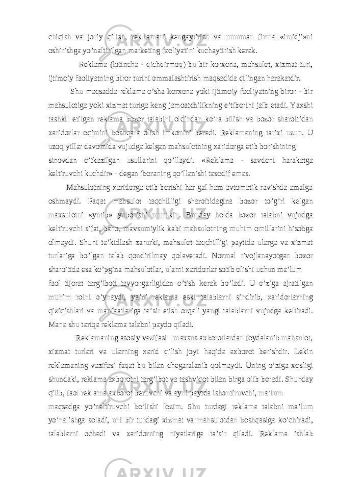 chiqish va joriy qilish, rek-lamani kengaytirish va umuman firma «imidji»ni oshirishga yo’naltirilgan marketing faoliyatini kuchaytirish kerak. Reklama (lotincha - qichqirmoq) bu bir korxona, mahsulot, xizmat turi, ijtimoiy faoliyatning biror turini ommalashtirish maqsadida qilingan harakatdir. Shu maqsadda reklama o’sha korxona yoki ijtimoiy faoliyatning biror - bir mahsulotiga yoki xizmat turiga keng jamoatchilikning e’tiborini jalb etadi. Yaxshi tashkil etilgan reklama bozor talabini oldindan ko’ra bilish va bozor sharoitidan xaridorlar oqimini boshqara olish imkonini beradi. Reklamaning tarixi uzun. U uzoq yillar davomida vujudga kelgan mahsulotning xaridorga etib borishining sinovdan o’tkazilgan usullarini qo’llaydi. «Reklama - savdoni harakatga keltiruvchi kuchdir» - degan iboraning qo’llanishi tasodif emas. Mahsulotning xaridorga etib borishi har gal ham avtomatik ravishda amalga oshmaydi. Faqat mahsulot taqchilligi sharoitidagina bozor to’g’ri kelgan maxsulotni «yutib» yuborishi mumkin. Bunday holda bozor talabni vujudga keltiruvchi sifat, baho, mavsumiylik kabi mahsulotning muhim omillarini hisobga olmaydi. Shuni ta’kidlash zarurki, mahsulot taqchilligi paytida ularga va xizmat turlariga bo’lgan talab qondirilmay qolaveradi. Normal rivojlanayotgan bozor sharoitida esa ko’pgina mahsulotlar, ularni xaridorlar sotib olishi uchun ma’lum faol tijorat targ’iboti tayyorgarligidan o’tish kerak bo’ladi. U o’ziga ajratilgan muhim rolni o’ynaydi, ya’ni reklama eski talablarni sindirib, xaridorlarning qiziqishlari va manfaatlariga ta’sir etish orqali yangi talablarni vujudga keltiradi. Mana shu tariqa reklama talabni paydo qiladi. Reklamaning asosiy vazifasi - maxsus axborotlardan foydalanib mahsulot, xizmat turlari va ularning xarid qilish joyi haqida axborot berishdir. Lekin reklamaning vazifasi faqat bu bilan chegaralanib qolmaydi. Uning o’ziga xosligi shundaki, reklama axborotni targ’ibot va tashviqot bilan birga olib boradi. Shunday qilib, faol reklama axborot beruvchi va ayni paytda ishontiruvchi, ma’lum maqsadga yo’naltiruvchi bo’lishi lozim. Shu turdagi reklama talabni ma’lum yo’nalishga soladi, uni bir turdagi xizmat va mahsulotdan boshqasiga ko’chiradi, talablarni ochadi va xaridorning niyatlariga ta’sir qiladi. Reklama ishlab 