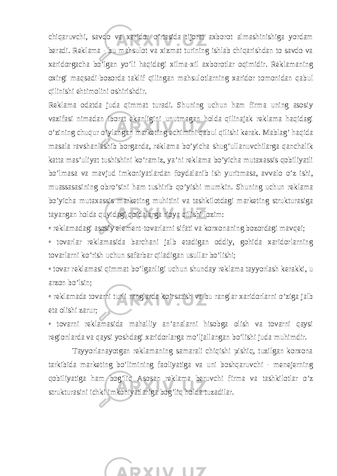 chiqaruvchi, savdo va xaridor o’rtasida tijorat axborot almashinishiga yordam beradi. Reklama - bu mahsulot va xizmat turining ishlab chiqarishdan to savdo va xaridorgacha bo’lgan yo’li haqidagi xilma-xil axborotlar oqimidir. Reklamaning oxirgi maqsadi-bozorda taklif qilingan mahsulotlarning xaridor tomonidan qabul qilinishi ehtimolini oshirishdir. Reklama odatda juda qimmat turadi. Shuning uchun ham firma uning asosiy vazifasi nimadan iborat ekanligini unutmagan holda qilinajak reklama haqidagi o’zining chuqur o’ylangan marketing echimini qabul qilishi kerak. Mablag’ haqida masala ravshanlashib borganda, reklama bo’yicha shug’ullanuvchilarga qanchalik katta mas’uliyat tushishini ko’ramiz, ya’ni reklama bo’yicha mutaxassis qobiliyatli bo’lmasa va mavjud imkoniyatlardan foydalanib ish yuritmasa, avvalo o’z ishi, muassasasining obro’sini ham tushirib qo’yishi mumkin. Shuning uchun reklama bo’yicha mutaxassis marketing muhitini va tashkilotdagi marketing strukturasiga tayangan holda quyidagi qoidalarga rioya qilishi lozim: • reklamadagi asosiy element-tovarlarni sifati va korxonaning bozordagi mavqei; • tovarlar reklamasida barchani jalb etadigan oddiy, gohida xaridorlarning tovarlarni ko’rish uchun safarbar qiladigan usullar bo’lishi; • tovar reklamasi qimmat bo’lganligi uchun shunday reklama tayyorlash kerakki, u arzon bo’lsin; • reklamada tovarni turli ranglarda ko’rsatish va bu ranglar xaridorlarni o’ziga jalb eta olishi zarur; • tovarni reklamasida mahalliy an’analarni hisobga olish va tovarni qaysi regionlarda va qaysi yoshdagi xaridorlarga mo’ljallangan bo’lishi juda muhimdir. Tayyorlanayotgan reklamaning samarali chiqishi pishiq, tuzilgan korxona tarkibida marketing bo’limining faoliyatiga va uni boshqaruvchi - menejerning qobiliyatiga ham bog’liq Asosan reklama beruvchi firma va tashkilotlar o’z strukturasini ichki imkoniyatlariga bog’liq holda tuzadilar. 