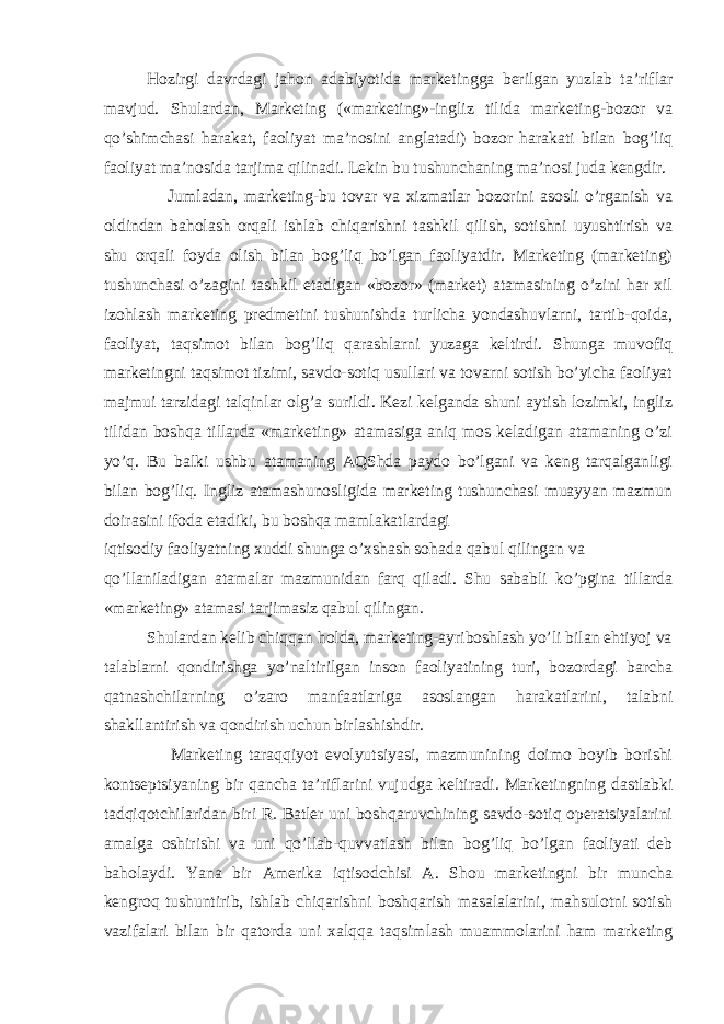 Hozirgi davrdagi jahon adabiyotida marketingga berilgan yuzlab ta’riflar mavjud. Shulardan, Marketing («marketing»-ingliz tilida marketing-bozor va qo’shimchasi harakat, faoliyat ma’nosini anglatadi) bozor harakati bilan bog’liq faoliyat ma’nosida tarjima qilinadi. Lekin bu tushunchaning ma’nosi juda kengdir. Jumladan, marketing-bu tovar va xizmatlar bozorini asosli o’rganish va oldindan baholash orqali ishlab chiqarishni tashkil qilish, sotishni uyushtirish va shu orqali foyda olish bilan bog’liq bo’lgan faoliyatdir. Marketing (marketing) tushunchasi o’zagini tashkil etadigan «bozor» (market) atamasining o’zini har xil izohlash marketing predmetini tushunishda turlicha yondashuvlarni, tartib-qoida, faoliyat, taqsimot bilan bog’liq qarashlarni yuzaga keltirdi. Shunga muvofiq marketingni taqsimot tizimi, savdo-sotiq usullari va tovarni sotish bo’yicha faoliyat majmui tarzidagi talqinlar olg’a surildi. Kezi kelganda shuni aytish lozimki, ingliz tilidan boshqa tillarda «marketing» atamasiga aniq mos keladigan atamaning o’zi yo’q. Bu balki ushbu atamaning AQShda paydo bo’lgani va keng tarqalganligi bilan bog’liq. Ingliz atamashunosligida marketing tushunchasi muayyan mazmun doirasini ifoda etadiki, bu boshqa mamlakatlardagi iqtisodiy faoliyatning xuddi shunga o’xshash sohada qabul qilingan va qo’llaniladigan atamalar mazmunidan farq qiladi. Shu sababli ko’pgina tillarda «marketing» atamasi tarjimasiz qabul qilingan. Shulardan kelib chiqqan holda, marketing-ayriboshlash yo’li bilan ehtiyoj va talablarni qondirishga yo’naltirilgan inson faoliyatining turi, bozordagi barcha qatnashchilarning o’zaro manfaatlariga asoslangan harakatlarini, talabni shakllantirish va qondirish uchun birlashishdir. Marketing taraqqiyot evolyutsiyasi, mazmunining doimo boyib borishi kontseptsiyaning bir qancha ta’riflarini vujudga keltiradi. Marketingning dastlabki tadqiqotchilaridan biri R. Batler uni boshqaruvchining savdo-sotiq operatsiyalarini amalga oshirishi va uni qo’llab-quvvatlash bilan bog’liq bo’lgan faoliyati deb baholaydi. Yana bir Amerika iqtisodchisi A. Shou marketingni bir muncha kengroq tushuntirib, ishlab chiqarishni boshqarish masalalarini, mahsulotni sotish vazifalari bilan bir qatorda uni xalqqa taqsimlash muammolarini ham marketing 