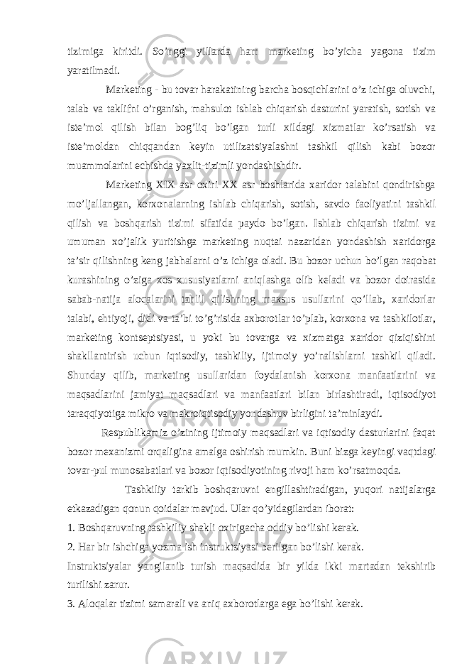 tizimiga kiritdi. So’nggi yillarda ham marketing bo’yicha yagona tizim yaratilmadi. Marketing - bu tovar harakatining barcha bosqichlarini o’z ichiga oluvchi, talab va taklifni o’rganish, mahsulot ishlab chiqarish dasturini yaratish, sotish va iste’mol qilish bilan bog’liq bo’lgan turli xildagi xizmatlar ko’rsatish va iste’moldan chiqqandan keyin utilizatsiyalashni tashkil qilish kabi bozor muammolarini echishda yaxlit-tizimli yondashishdir. Marketing XIX asr oxiri XX asr boshlarida xaridor talabini qondirishga mo’ljallangan, korxonalarning ishlab chiqarish, sotish, savdo faoliyatini tashkil qilish va boshqarish tizimi sifatida paydo bo’lgan. Ishlab chiqarish tizimi va umuman xo’jalik yuritishga marketing nuqtai nazaridan yondashish xaridorga ta’sir qilishning keng jabhalarni o’z ichiga oladi. Bu bozor uchun bo’lgan raqobat kurashining o’ziga xos xususiyatlarni aniqlashga olib keladi va bozor doirasida sabab-natija aloqalarini tahlil qilishning maxsus usullarini qo’llab, xaridorlar talabi, ehtiyoji, didi va ta’bi to’g’risida axborotlar to’plab, korxona va tashkilotlar, marketing kontseptsiyasi, u yoki bu tovarga va xizmatga xaridor qiziqishini shakllantirish uchun iqtisodiy, tashkiliy, ijtimoiy yo’nalishlarni tashkil qiladi. Shunday qilib, marketing usullaridan foydalanish korxona manfaatlarini va maqsadlarini jamiyat maqsadlari va manfaatlari bilan birlashtiradi, iqtisodiyot taraqqiyotiga mikro va makroiqtisodiy yondashuv birligini ta’minlaydi. Respublikamiz o’zining ijtimoiy maqsadlari va iqtisodiy dasturlarini faqat bozor mexanizmi orqaligina amalga oshirish mumkin. Buni bizga keyingi vaqtdagi tovar-pul munosabatlari va bozor iqtisodiyotining rivoji ham ko’rsatmoqda. Tashkiliy tarkib boshqaruvni engillashtiradigan, yuqori natijalarga etkazadigan qonun qoidalar mavjud. Ular qo’yidagilardan iborat: 1. Boshqaruvning tashkiliy shakli oxirigacha oddiy bo’lishi kerak. 2. Har bir ishchiga yozma ish instruktsiyasi berilgan bo’lishi kerak. Instruktsiyalar yangilanib turish maqsadida bir yilda ikki martadan tekshirib turilishi zarur. 3. Aloqalar tizimi samarali va aniq axborotlarga ega bo’lishi kerak. 