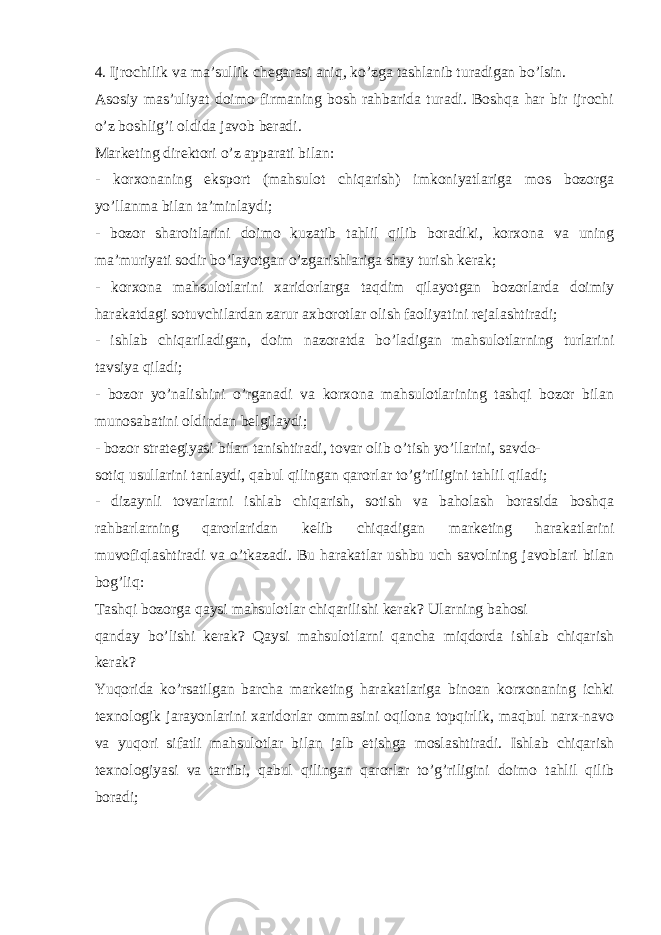 4. Ijrochilik va ma’sullik chegarasi aniq, ko’zga tashlanib turadigan bo’lsin. Asosiy mas’uliyat doimo firmaning bosh rahbarida turadi. Boshqa har bir ijrochi o’z boshlig’i oldida javob beradi. Marketing direktori o’z apparati bilan: - korxonaning eksport (mahsulot chiqarish) imkoniyatlariga mos bozorga yo’llanma bilan ta’minlaydi; - bozor sharoitlarini doimo kuzatib tahlil qilib boradiki, korxona va uning ma’muriyati sodir bo’layotgan o’zgarishlariga shay turish kerak; - korxona mahsulotlarini xaridorlarga taqdim qilayotgan bozorlarda doimiy harakatdagi sotuvchilardan zarur axborotlar olish faoliyatini rejalashtiradi; - ishlab chiqariladigan, doim nazoratda bo’ladigan mahsulotlarning turlarini tavsiya qiladi; - bozor yo’nalishini o’rganadi va korxona mahsulotlarining tashqi bozor bilan munosabatini oldindan belgilaydi; - bozor strategiyasi bilan tanishtiradi, tovar olib o’tish yo’llarini, savdo- sotiq usullarini tanlaydi, qabul qilingan qarorlar to’g’riligini tahlil qiladi; - dizaynli tovarlarni ishlab chiqarish, sotish va baholash borasida boshqa rahbarlarning qarorlaridan kelib chiqadigan marketing harakatlarini muvofiqlashtiradi va o’tkazadi. Bu harakatlar ushbu uch savolning javoblari bilan bog’liq: Tashqi bozorga qaysi mahsulotlar chiqarilishi kerak? Ularning bahosi qanday bo’lishi kerak? Qaysi mahsulotlarni qancha miqdorda ishlab chiqarish kerak? Yuqorida ko’rsatilgan barcha marketing harakatlariga binoan korxonaning ichki texnologik jarayonlarini xaridorlar ommasini oqilona topqirlik, maqbul narx-navo va yuqori sifatli mahsulotlar bilan jalb etishga moslashtiradi. Ishlab chiqarish texnologiyasi va tartibi, qabul qilingan qarorlar to’g’riligini doimo tahlil qilib boradi; 