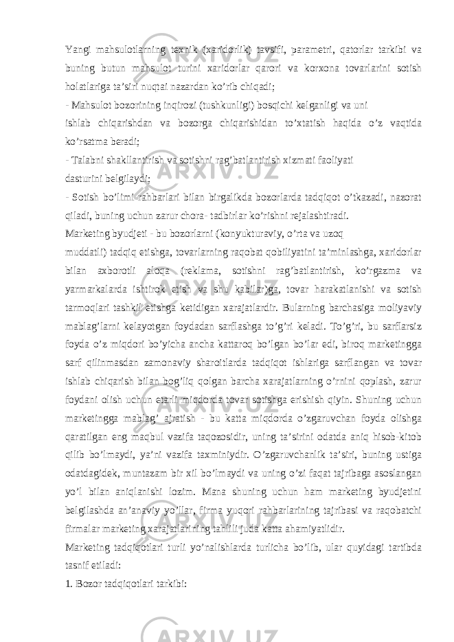 Yangi mahsulotlarning texnik (xaridorlik) tavsifi, parametri, qatorlar tarkibi va buning butun mahsulot turini xaridorlar qarori va korxona tovarlarini sotish holatlariga ta’siri nuqtai nazardan ko’rib chiqadi; - Mahsulot bozorining inqirozi (tushkunligi) bosqichi kelganligi va uni ishlab chiqarishdan va bozorga chiqarishidan to’xtatish haqida o’z vaqtida ko’rsatma beradi; - Talabni shakllantirish va sotishni rag’batlantirish xizmati faoliyati dasturini belgilaydi; - Sotish bo’limi rahbarlari bilan birgalikda bozorlarda tadqiqot o’tkazadi, nazorat qiladi, buning uchun zarur chora- tadbirlar ko’rishni rejalashtiradi. Marketing byudjeti - bu bozorlarni (konyukturaviy, o’rta va uzoq muddatli) tadqiq etishga, tovarlarning raqobat qobiliyatini ta’minlashga, xaridorlar bilan axborotli aloqa (reklama, sotishni rag’batlantirish, ko’rgazma va yarmarkalarda ishtirok etish va shu kabilar)ga, tovar harakatlanishi va sotish tarmoqlari tashkil etishga ketidigan xarajatlardir. Bularning barchasiga moliyaviy mablag’larni kelayotgan foydadan sarflashga to’g’ri keladi. To’g’ri, bu sarflarsiz foyda o’z miqdori bo’yicha ancha kattaroq bo’lgan bo’lar edi, biroq marketingga sarf qilinmasdan zamonaviy sharoitlarda tadqiqot ishlariga sarflangan va tovar ishlab chiqarish bilan bog’liq qolgan barcha xarajatlarning o’rnini qoplash, zarur foydani olish uchun etarli miqdorda tovar sotishga erishish qiyin. Shuning uchun marketingga mablag’ ajratish - bu katta miqdorda o’zgaruvchan foyda olishga qaratilgan eng maqbul vazifa taqozosidir, uning ta’sirini odatda aniq hisob-kitob qilib bo’lmaydi, ya’ni vazifa taxminiydir. O’zgaruvchanlik ta’siri, buning ustiga odatdagidek, muntazam bir xil bo’lmaydi va uning o’zi faqat tajribaga asoslangan yo’l bilan aniqlanishi lozim. Mana shuning uchun ham marketing byudjetini belgilashda an’anaviy yo’llar, firma yuqori rahbarlarining tajribasi va raqobatchi firmalar marketing xarajatlarining tahlili juda katta ahamiyatlidir. Marketing tadqiqotlari turli yo’nalishlarda turlicha bo’lib, ular quyidagi tartibda tasnif etiladi: 1. Bozor tadqiqotlari tarkibi: 