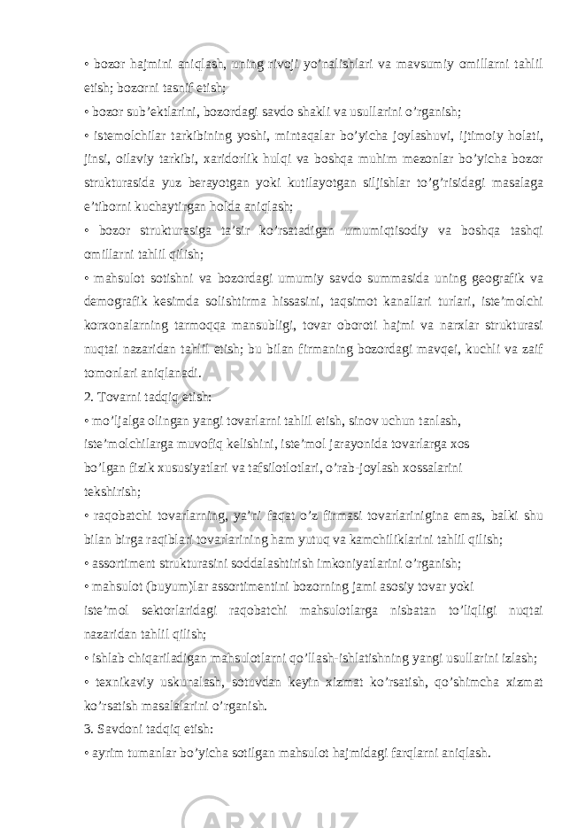 • bozor hajmini aniqlash, uning rivoji yo’nalishlari va mavsumiy omillarni tahlil etish; bozorni tasnif etish; • bozor sub’ektlarini, bozordagi savdo shakli va usullarini o’rganish; • istemolchilar tarkibining yoshi, mintaqalar bo’yicha joylashuvi, ijtimoiy holati, jinsi, oilaviy tarkibi, xaridorlik hulqi va boshqa muhim mezonlar bo’yicha bozor strukturasida yuz berayotgan yoki kutilayotgan siljishlar to’g’risidagi masalaga e’tiborni kuchaytirgan holda aniqlash; • bozor strukturasiga ta’sir ko’rsatadigan umumiqtisodiy va boshqa tashqi omillarni tahlil qilish; • mahsulot sotishni va bozordagi umumiy savdo summasida uning geografik va demografik kesimda solishtirma hissasini, taqsimot kanallari turlari, iste’molchi korxonalarning tarmoqqa mansubligi, tovar oboroti hajmi va narxlar strukturasi nuqtai nazaridan tahlil etish; bu bilan firmaning bozordagi mavqei, kuchli va zaif tomonlari aniqlanadi. 2. Tovarni tadqiq etish: • mo’ljalga olingan yangi tovarlarni tahlil etish, sinov uchun tanlash, iste’molchilarga muvofiq kelishini, iste’mol jarayonida tovarlarga xos bo’lgan fizik xususiyatlari va tafsilotlotlari, o’rab-joylash xossalarini tekshirish; • raqobatchi tovarlarning, ya’ni faqat o’z firmasi tovarlarinigina emas, balki shu bilan birga raqiblari tovarlarining ham yutuq va kamchiliklarini tahlil qilish; • assortiment strukturasini soddalashtirish imkoniyatlarini o’rganish; • mahsulot (buyum)lar assortimentini bozorning jami asosiy tovar yoki iste’mol sektorlaridagi raqobatchi mahsulotlarga nisbatan to’liqligi nuqtai nazaridan tahlil qilish; • ishlab chiqariladigan mahsulotlarni qo’llash-ishlatishning yangi usullarini izlash; • texnikaviy uskunalash, sotuvdan keyin xizmat ko’rsatish, qo’shimcha xizmat ko’rsatish masalalarini o’rganish. 3. Savdoni tadqiq etish: • ayrim tumanlar bo’yicha sotilgan mahsulot hajmidagi farqlarni aniqlash. 