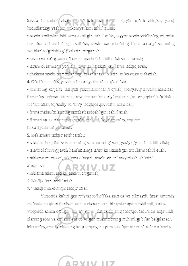 Savdo tumanlari chegaralarini belgilash va uni qayta ko’rib chiqish, yangi hududlardagi yashirin imkoniyatlarni tahlil qilish; • savdo xodimlari ishi samradorligini tahlil etish, tayyor savdo vakilining mijozlar huzuriga qatnashini rejalashtirish, savdo xodimlarining firma obro’yi va uning raqiblari to’g’risidagi fikrlarini o’rganish; • savdo va ko’rgazma o’tkazish usullarini tahlil etish va baholash; • taqsimot tarmog’i yo’llari, tovarlar harakati usullarini tadqiq etish; • chakana savdo tarmoqlaridagi tovarlar zaxiralarini ro’yxatdan o’tkazish. 4. O’z firmasining yashirin imkoniyatlarini tadqiq etish: • firmaning xo’jalik faoliyati yakunlarini tahlil qilish; moliyaviy ahvolni baholash, firmaning infrastrukturasi, bevosita kapital qo’yilmalar hajmi va joylari to’g’risida ma’lumotlar, iqtisodiy va ilmiy tadqiqot quvvatini baholash; • firma mahsulotlarining raqobatbardoshligini tahlil etish; • firmaning raqobatbardoshligini tahlil qilish, firmaning raqobat imkoniyatlarini baholash. 5. Reklamani tadqiq etish tartibi: • reklama tarqatish vositalarining samaradorligi va qiyosiy qiymatini tahlil etish; • iste’molchining javob harakatlariga ta’sir ko’rsatadigan omillarni tahlil etish; • reklama murojaati, reklama dizayni, tasviri va uni tayyorlash ishlarini o’rganish; • reklama ishini tashkil etishni o’rganish; 6. Mo’ljallarni tahlil etish. 7. Tashqi marketingni tadqiq etish. Yuqorida keltirilgan ro’yxat to’liqlikka aslo da’vo qilmaydi, faqat umumiy ma’noda tadqiqot faoliyati uchun chegaralarni bir qadar oydinlashtiradi, xolos. Yuqorida sanab o’tilgan har bir guruh doirasida aniq tadqiqot tadbirlari bajariladi, ularning soni va ko’lami esa qo’yilgan muammoning muhimligi bilan belgilanadi. Marketing amaliyotida eng ko’p tarqalgan ayrim tadqiqot turlarini ko’rib o’tamiz. 