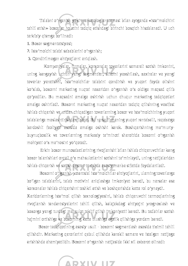  Talabni o’rganish yoki marketologlar atamasi bilan aytganda «iste’molchini tahlil etish»-bozorlar holatini tadqiq etishdagi birinchi bosqich hisoblanadi. U uch tarkibiy qismga bo’linadi: 1. Bozor segmentatsiyasi; 2. Iste’molchi talabi sabablarini o’rganish; 3. Qondirilmagan ehtiyojlarni aniqlash. Kompaniyalar, firmalar, korxonalar tovarlarini samarali sotish imkonini, uning kengayish uchun yangi segmentlar, sifatini yaxshilash, zaxiralar va yangi tovarlar yaratishni, iste’molchilar talabini qondirish va yuqori foyda olishni ko’zlab, bozorni marketing nuqtai nazaridan o’rganish o’z oldiga maqsad qilib qo’yadilar. Bu maqsadni amalga oshirish uchun chuqur marketing tadqiqotlari amalga oshiriladi. Bozorni marketing nuqtai nazaridan tadqiq qilishning vazifasi ishlab chiqarish va undan chiqadigan tovarlarning bozor va iste’molchining yuqori talablariga moslashtirishdan iborat. Bu narsa firmaning yuqori rentabelli, raqobatga bardoshli faoliyati asosida amalga oshishi kerak. Boshqarishning ma’muriy- buyruqbozlik va tovarlarning markaziy ta’minoti sharoitida bozorni o’rganish mohiyati o’z ma’nosini yo’qotadi. Erkin bozor munosabatlarining rivojlanishi bilan ishlab chiqaruvchilar keng bozor izlanishlari orqali o’z mahsulotlarini sotishni ta’minlaydi, uning natijalaridan ishlab chiqarish va sotish dasturi tuzishda asosiy manba sifatida foydalaniladi. Bozorni o’rganish potentsial iste’molchilar ehtiyojlarini, ularning tovarlarga bo’lgan talablarini, talab motivini aniqlashga imkoniyat beradi, bu narsalar esa korxonalar ishlab chiqarishni tashkil etish va boshqarishda katta rol o’ynaydi. Xaridorlarning iste’mol qilish texnologiyasini, ishlab chiqaruvchi tarmoqlarining rivojlanish tendentsiyalarini tahlil qilish, kelajakdagi ehtiyojni prognozlash va bozorga yangi turdagi mahsulot taklif qilish imkoniyatii beradi. Bu tadbirlar sotish hajmini ortishiga va bozorning katta ulushiga egalik qilishiga yordam beradi. Bozor tadqiqotining asosiy usuli - bozorni segmentlash asosida tizimli tahlil qilishdir. Marketing qarorlarini qabul qilishda kerakli samara va istalgan natijaga erishishda ahamiyatlidir. Bozorni o’rganish natijasida ikki xil axborot olinadi: 