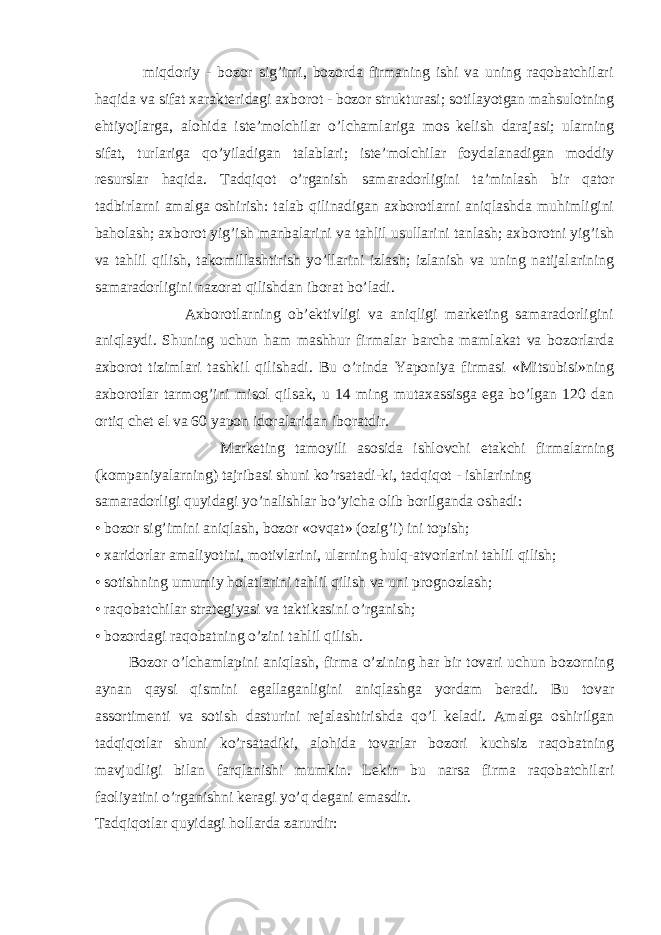  miqdoriy - bozor sig’imi, bozorda firmaning ishi va uning raqobatchilari haqida va sifat xarakteridagi axborot - bozor strukturasi; sotilayotgan mahsulotning ehtiyojlarga, alohida iste’molchilar o’lchamlariga mos kelish darajasi; ularning sifat, turlariga qo’yiladigan talablari; iste’molchilar foydalanadigan moddiy resurslar haqida. Tadqiqot o’rganish samaradorligini ta’minlash bir qator tadbirlarni amalga oshirish: talab qilinadigan axborotlarni aniqlashda muhimligini baholash; axborot yig’ish manbalarini va tahlil usullarini tanlash; axborotni yig’ish va tahlil qilish, takomillashtirish yo’llarini izlash; izlanish va uning natijalarining samaradorligini nazorat qilishdan iborat bo’ladi. Axborotlarning ob’ektivligi va aniqligi marketing samaradorligini aniqlaydi. Shuning uchun ham mashhur firmalar barcha mamlakat va bozorlarda axborot tizimlari tashkil qilishadi. Bu o’rinda Yaponiya firmasi «Mitsubisi»ning axborotlar tarmog’ini misol qilsak, u 14 ming mutaxassisga ega bo’lgan 120 dan ortiq chet el va 60 yapon idoralaridan iboratdir. Marketing tamoyili asosida ishlovchi etakchi firmalarning (kompaniyalarning) tajribasi shuni ko’rsatadi-ki, tadqiqot - ishlarining samaradorligi quyidagi yo’nalishlar bo’yicha olib borilganda oshadi: • bozor sig’imini aniqlash, bozor «ovqat» (ozig’i) ini topish; • xaridorlar amaliyotini, motivlarini, ularning hulq-atvorlarini tahlil qilish; • sotishning umumiy holatlarini tahlil qilish va uni prognozlash; • raqobatchilar strategiyasi va taktikasini o’rganish; • bozordagi raqobatning o’zini tahlil qilish. Bozor o’lchamlapini aniqlash, firma o’zining har bir tovari uchun bozorning aynan qaysi qismini egallaganligini aniqlashga yordam beradi. Bu tovar assortimenti va sotish dasturini rejalashtirishda qo’l keladi. Amalga oshirilgan tadqiqotlar shuni ko’rsatadiki, alohida tovarlar bozori kuchsiz raqobatning mavjudligi bilan farqlanishi mumkin. Lekin bu narsa firma raqobatchilari faoliyatini o’rganishni keragi yo’q degani emasdir. Tadqiqotlar quyidagi hollarda zarurdir: 