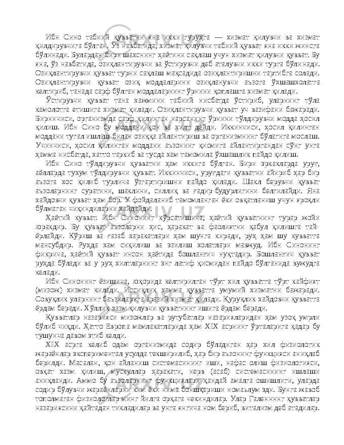 Ибн Сино табиий қувватни яна икки гуруҳга — хизмат қилувчи ва хизмат қилдирувчига бўлган. Ўз навбатида, хизмат қилувчи табиий қувват яна икки жинсга бўлинади. Булардан бири шахснинг ҳаётини сақлаш учун хизмат қилувчи қувват. Бу яна, ўз навбатида, озиқлантирувчи ва ўстирувчи деб аталувчи икки турга бўли нади. Озиқлантирувчи қувват турни сақлаш мақсадида озиқлантиришни тартибга солади. Озиқлантирувчи қувват озиқ моддаларини озиқланувчи аъзога ўхшашхолатга келтириб, танада сарф бўлган моддаларнинг ўрнини қоплашга хизмат қилади. Ўстирувчи қувват тана хажмини табиий нисбатда ўстириб, уларнинг тўла камолотга етишига хизмат қилади. Озиқлантирувчи қувват уч вазифани бажаради. Бирннчиси, организмда сарф қилинган нарсанинг ўрнини тўлдирувчи модда ҳосил қилиш. Ибн Сино бу моддани қон ва хилт дейди. Иккинчиси, ҳосил қилинган моддани тугал ишлаш билан озиққа айлантириш ва организмнинг бўлагига мослаш. Учинчиси, ҳосил қилинган моддани аъзонинг қисмига айлантиргандан сўнг унга ҳамма нисбатда, хатто таркиб ва тусда хам тамомила ўхшашлик пайдо қилиш. Ибн Сино тўлдирувчи қувватни ҳам иккига бўлган. Бири эркакларда уруғ, аёлларда тухум тўлдирув чи қувват. Иккинчиси, уруғдаги қувватни айириб ҳар бир аъзога хос қилиб турлича ўзгартиришни пайдо қилади. Шакл берувчи қувват аъзоларнинг суратини, шаклини, силлиқ ва ғадир-будурлигини белгилайди. Яна хайдовчи қувват ҳам бор. У фойдаланиб тамомланган ёки овқатланиш учун яроқли бўлмаган чиқиндиларни хайдайди. Ҳаётий кувват. Ибн Синонинг кўрсатишича, ҳаётий қувватнинг турар жойи юракдир. Бу қувват аъзоларни ҳис, ҳаракат ва фаолиятни қабул қилишга тай- ёрлайди. Кўриш ва ғазаб харакатлари ҳам шунга киради, руҳ ҳам шу кувватга мансубдир. Руҳда хам сиқилиш ва эзилиш холатлари мавжуд. Ибн Синонинг фикрича, ҳаётий қувват инсон ҳаётида бошланғич нуқтадир. Бошланғич қувват руҳда бўлади ва у руҳ хилтларнинг энг латиф қисмидан пайдо бўлганида вужудга келади. Ибн Синонинг ёзишича, юқорида келтирилган тўрт хил қувватга тўрт кайфият (мизож) хизмат килади. Иссиқлик ҳамма қувватга умумий хизматни бажаради. Совуқлик уларнинг баъзиларига аразий хизмат қилади. Қуруқлик хайдовчи қувватга ёрдам беради. Хўллик хазм қилувчи қувватнинг ишига ёрдам беради. Қувватлар назарияси мизожлар ва рутубатлар назарияларидан ҳам узоқ умрли бўлиб чиқди. Ҳатто Европа мамлакатларида ҳам XIX асрнинг ўрталарига қадар бу тушунча давом этиб келди. XIX асрга келиб одам организмида содир бўладиган ҳар хил физиологик жараёнлар экспериментал усулда текширилиб, ҳар бир аъзонинг функцияси аниқлаб берилди. Масалан, қон айланиш системасининг иши, нафас олиш физиологияси, овқат хазм қилиш, мускуллар ҳаракати, нерв (асаб) системасининг ишлаши аниқланди. Аммо бу аъзоларнинг функциялари қандай амалга ошишлиги, уларда содир бўлувчи жараёнларни ким ёки нима боншқариши номаьлум эдн. Бунга жавоб тополмаган физиологлар минг йилга орқага чекиндилар. Улар Галеннннг қувватлар назариясини қайтадан тикладилар ва унга янгича ном бериб, витализм деб атадилар. 