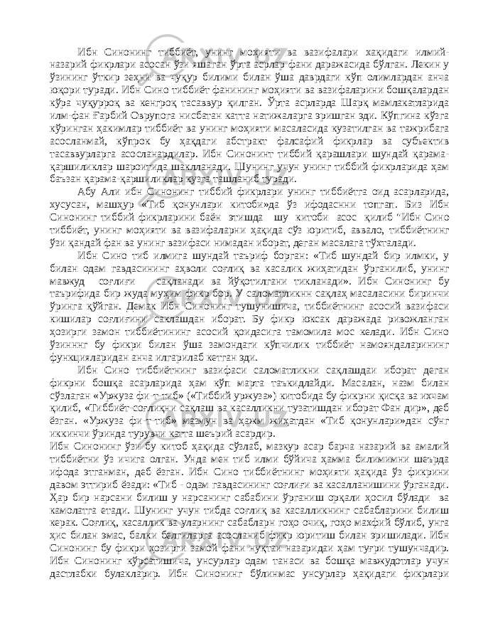 Ибн Синонинг тиббиёт, унинг моҳияти ва вазифалари хақидаги илмий- назарий фикрлари асосан ўзи яша ган ўрта асрлар фани даражасида бўлган. Лекин у ўзининг ўткир зеҳни ва чуқур билими билан ўша даврдаги кўп олимлардан анча юқори туради. Ибн Сино тиббиёт фанининг моҳияти ва вазифаларини бошқалардан кўра чуқурроқ ва кенгроқ тасаввур қилган. Ўрта асрларда Шарқ мамлакатларида илм-фан Ғарбий Оврупога нисбатан катта натижаларга эришган эди. Кўпгина кўзга кўринган ҳакимлар тиббиёт ва унинг моҳияти масаласида кузатилган ва тажрибага асосланмай, кўпрок бу ҳақдаги абстракт фалсафий фикрлар ва субъектив тасаввурларга асосланардилар. Ибн Синонинт тиббий қарашлари шундай қарама- қаршиликлар шароитида шаклланади. Шунинг учун унинг тиббий фикрларида ҳам баъзан қарама-қаршиликлар кузга ташланиб туради. Абу Али ибн Синонинг тиббий фикрлари унинг тиббиётга оид асарларида, хусусан, машҳур «Тиб қонунлари китоби»да ўз ифодаснни топгап. Биз Ибн Синонинг тиббий фикрларини баён этишда шу китоби асос қилиб &#34;Ибн Сино тиббиёт, унинг моҳияти ва вазифаларни ҳақида сўз юритиб, аввало, тиббиётнинг ўзи қандай фан ва унинг вазифаси нимадан иборат, деган масалага тўхталади. Ибн Сино тиб илмига шундай таъриф борган: «Тиб шундай бир илмки, у билан одам гавдасининг аҳволи соғлиқ ва касалик жиҳатидан ўрганилиб, унинг мавжуд соғлиғи сақланади ва йўқотилгани тикланади». Ибн Синонинг бу таърифида бир жуда муҳим фикр бор. У саломатликнн сақлаҳ масаласини биринчи ўринга қўйган. Демак Ибн Синонинг тушунишича, тиббиётнинг асосий вазифаси кишилар соғлиғини саклашдан иборат. Бу фикр юксак даражада ривожланган ҳозирги замон тиббиётининг асосий қоидасига тамомила мос келади. Ибн Сино ўзинннг бу фикри билан ўша замондаги кўпчилик тиббиёт намояндаларининг функцияларидан анча илгарилаб кетган эди. Ибн Сино тиббиётнинг вазифаси саломатликни сақлашдаи иборат деган фикрни бошқа асарларида ҳам кўп марта таъкидлайди. Масалан, назм билан сўзлаган «Уржуза фи-т-тиб» («Тиббий уржуза») китобида бу фикрни қисқа ва ихчам қилиб, «Тиббиёт-соғлиқни сақлаш ва касалликни тузатишдан иборат Фан дир», деб ёзган. «Уржуза фи-т-тиб» мазмун ва ҳажм жиҳатдан «Тиб қонунлари»дан сўнг иккинчи ўринда турувчи катта шеърий асардир. Ибн Синонинг ўзи бу китоб ҳақида сўзлаб, мазкур асар барча назарий ва амалий тиббиётни ўз ичига олган. Унда мен тиб илми бўйича ҳамма билимимни шеърда ифода этганман, деб ёзган. Ибн Сино тиббиёт нинг моҳияти ҳақида ўз фикрини давом эттириб ёзади: «Тиб - одам гавдасининг соғлиғи ва касалланишини ўрганади. Ҳар бир нарсани билиш у нарсанинг сабабини ўрганиш орқали ҳосил бўлади ва камолатга етади. Шунинг учун тибда соғлиқ ва касалликнинг сабабларини билиш керак. Соғлиқ , касаллик ва уларнинг сабабларн гоҳо очиқ, гоҳо махфий бўлиб, унга ҳис билан эмас, бал ки белгиларга асосланиб фикр юритиш билан эришилади. Ибн Синонинг бу фикри ҳозирги замой фани нуқтаи назаридаи ҳам туғри тушунчадир. Ибн Синонинг кўрсатишича, унсурлар одам танаси ва бошқа мавжудотлар учун дастлабки булакларир. Ибн Синонинг бўлинмас унсурлар ҳақидаги фикрлари 