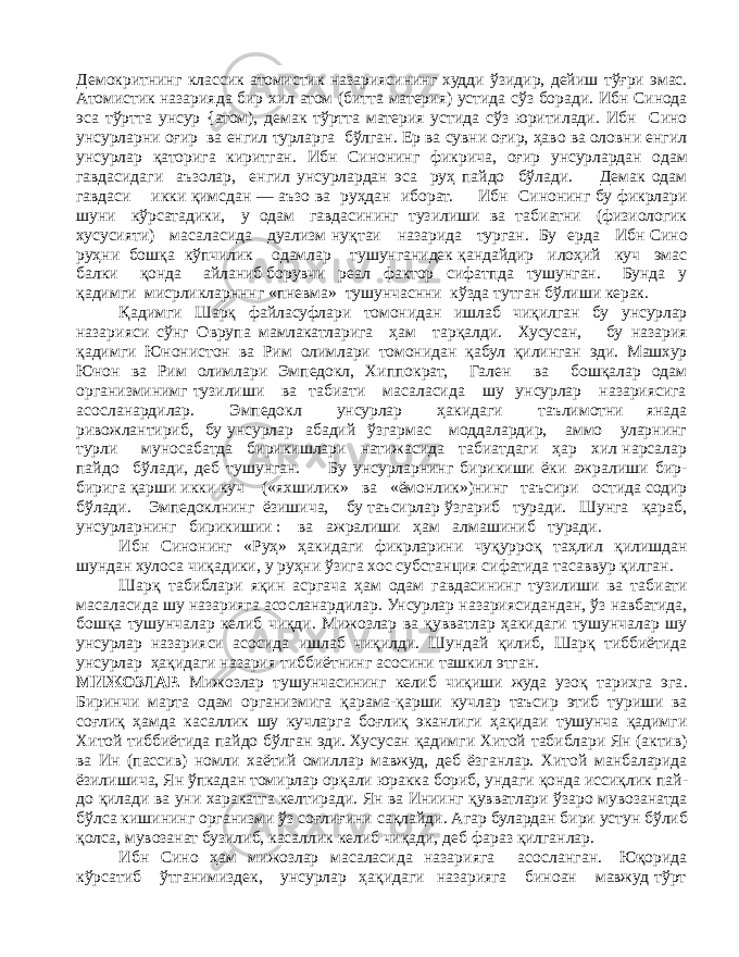 Демокритнинг классик атомистик назариясининг худди ўзидир, дейиш тўғри эмас. Атомистик назарияда бир хил атом (битта материя) устида сўз боради. Ибн Синода эса тўртта унсур {атом), демак тўртта материя устида сўз юритилади. Ибн Сино унсурларни оғир ва енгил турларга бўлган. Ер ва сувни оғир, ҳаво ва оловни енгил унсурлар қаторига киритган. Ибн Синонинг фикрича, оғир унсурлардан одам гавдасидаги аъзолар, енгил унсурлардан эса руҳ пайдо бўлади. Демак одам гавдаси икки қимсдан — аъзо ва руҳдан иборат. Ибн Синонинг бу фикрлари шуни кўрсатадики, у одам гавдасининг тузилиши ва табиатни (физиологик хусусияти) масаласида дуализм нуқтаи назарида турган. Бу ерда Ибн Сино руҳни бошқа кўпчилик одамлар тушунганидек қандайдир илоҳий куч эмас балки қонда айланиб борувчи реал фактор сифатпда тушунган. Бунда у қадимги мисрликларнннг «пневма» тушунчаснни кўзда тутган бўлиши керак. Қадимги Шарқ файласуфлари томонидан ишлаб чиқилган бу унсурлар назарияси сўнг Оврупа мамлакатларига ҳам тарқалди. Хусусан, бу назария қадимги Юнонистон ва Рим олимлари томонидан қабул қилинган эди. Машхур Юнон ва Рим олимлари Эмпедокл, Хиппократ, Гален ва бошқалар одам организминимг тузилиши ва табиати масаласида шу унсурлар назариясига асосланардилар. Эмпедокл унсурлар ҳакидаги таълимотни янада ривожлантириб, бу унсурлар абадий ўзгармас моддалардир, аммо уларнинг турли муносабатда бирикишлари натижасида табиатдаги ҳар хил нарсалар пайдо бўлади, деб тушунган. Бу унсурларнинг бирикиши ёки ажралиши бир- бирига қарши икки куч («яхшилик» ва «ёмонлик»)нинг таъсири остида содир бўлади. Эмпедоклнинг ёзишича, бу таъсирлар ўзгариб туради. Шунга қараб, унсурларнинг бирикишии : ва ажралиши ҳам алмашиниб туради. Ибн Синонинг «Руҳ» ҳакидаги фикрларини чуқурроқ таҳлил қилишдан шундан хулоса чиқадики, у руҳни ўзига хос субстанция сифатида тасаввур қилган. Шарқ табиблари яқин асргача ҳам одам гавдасининг тузилиши ва табиати масаласида шу назарияга асосланардилар. Унсурлар назариясидандан, ўз навбатида, бошқа тушунчалар келиб чиқди. Мижозлар ва қувватлар ҳакидаги тушунчалар шу унсурлар назарияси асосида ишлаб чиқилди. Шундай қилиб, Шарқ тиббиётида унсурлар ҳақидаги назария тиббиётнинг асосини ташкил этган. МИЖОЗЛАР. Мижозлар тушунчасининг келиб чиқиши жуда узоқ тарихга эга . Биринчи марта одам организмига қарама-қарши кучлар таъсир этиб туриши ва соғлиқ ҳамда касаллик шу кучларга боғлиқ эканлиги ҳақидаи тушунча қадимги Хитой тиббиётида пайдо бўлган эди. Хусусан қадимги Хитой табиблари Ян (актив) ва Ин (пассив) номли хаётий омиллар мавжуд, деб ёзганлар. Хитой манбаларида ёзилишича, Ян ўпкадан томирлар орқали юракка бориб, ундаги қонда иссиқлик пай - до қилади ва уни харакатга келтиради. Ян ва Иниинг қувватлари ўзаро мувозанатда бўлса кишининг организми ўз соғлиғини сақлайди. Агар булардан бири устун бўлиб қолса, мувозанат бузилиб, касаллик келиб чиқади, деб фараз қилганлар. Ибн Сино ҳам мижозлар масаласида назарияга асосланган. Юқорида кўрсатиб ўтганимиздек, унсурлар ҳақидаги назарияга биноан мавжуд тўрт 