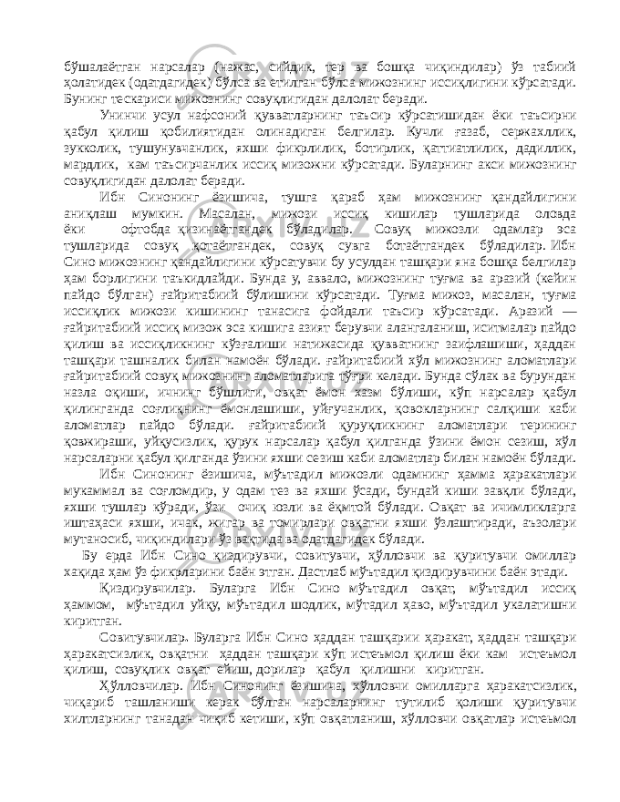 бўшалаётган нарсалар (нажас, сийдик, тер ва бошқа чиқиндилар) ўз табиий ҳолатидек (одатдагидек) бўлса ва етилган бўлса мижознинг иссиқлигини кўрсатади. Бунинг тескариси мижознинг совуқлигидан далолат беради. Унинчи усул нафсоний қувватларнинг таъсир кўрсатишидан ёки таъсирни қабул қилиш қобилиятидан олинадиган белгилар. Кучли ғазаб, сержахллик, зукколик, тушунувчанлик, яхши фикрлилик, ботирлик, қаттиатлилик, дадиллик, мардлик, кам таъсирчанлик иссиқ мизожни кўрсатади. Буларнинг акси мижознинг совуқлигидан далолат беради. Ибн Синонинг ёзишича, тушга қараб ҳам мижознинг қандайлигини аниқлаш мумкин. Масалан, мижози иссиқ кишилар тушларида оловда ёки офтобда қизинаётгандек бўладилар. Совуқ мижозли одамлар эса тушларида совуқ қотаётгандек, совуқ сувга ботаётгандек бўладилар. Ибн Сино мижознинг қандайлигини кўрсатувчи бу усулдан ташқари яна бошқа белгилар ҳам борлигини таъкидлайди. Бунда у, аввало, мижознинг туғма ва аразий (кейин пайдо бўлган) ғайритабиий бўлишини кўрсатади. Туғма мижоз, масалан, туғма иссиқлик мижози кишининг танасига фойдали таъсир кўр сатади. Аразий — ғайритабиий иссиқ мизож эса кишига азият берувчи алангаланиш, иситмалар пайдо қилиш ва иссиқликнинг кўзғалиши натижасида қувватнинг заифлашиши, ҳаддан ташқари ташналик билан намоён бўлади. ғайритабиий хўл мижознинг аломатлари ғайритабиий совуқ мижознинг аломатларига тўғри келади. Бунда сўлак ва бурундан назла оқиши, ичнинг бўшлиги, овқат ёмон хазм бўлиши, кўп нарсалар қабул қилинганда соғлиқнинг ёмонлашиши, уйғучанлик, қовокларнинг салқиши каби аломатлар пайдо бўлади. ғайритабиий қуруқликнинг аломатлари терининг қовжираши, уйқусизлик, қурук нарсалар қабул қилганда ўзини ёмон сезиш, хўл нарсаларни қабул қилганда ўзини яхши сезиш каби аломатлар билан намоён бўлади. Ибн Синонинг ёзишича, мўътадил мижозли одамнинг ҳамма ҳаракатлари мукаммал ва соғломдир, у одам тез ва яхши ўсади, бундай киши завқли бўлади, яхши тушлар кўради, ўзи очиқ юзли ва ёқмтой бўлади. Овқат ва ичимликларга иштаҳаси яхши, ичак, жигар ва томирлари овқатни яхши ўзлаштиради, аъзолари мутаносиб, чиқиндилари ўз вақтида ва одатдагидек бўлади. Бу ерда Ибн Сино қиздирувчи, совитувчи, ҳўлловчи ва қуритувчи омиллар хақида ҳам ўз фикрларини баён этган. Дастлаб мўътадил қиздирувчини баён этади. Қиздирувчилар. Буларга Ибн Сино мўътадил овқат, мўътадил иссиқ ҳаммом, мўътадил уйқу, мўътадил шодлик, мўтадил ҳаво, мўътадил укалатишни киритган. Совитувчилар . Буларга Ибн Сино ҳаддан ташқарии ҳаракат, ҳаддан ташқари ҳаракатсизлик, овқатни ҳаддан ташқари кўп истеъмол қилиш ёки кам истеъмол қилиш, совуқлик овқат ейиш, дорилар қабул қилишни киритган. Ҳўлловчилар. Ибн Синонинг ёзишича, хўлловчи омилларга ҳаракатсизлик, чиқариб ташланиши керак бўлган нарсаларнинг тутилиб қолиши қуритувчи хилтларнинг танадан чиқиб кетиши, кўп овқатланиш, хўлловчи овқатлар истеьмол 