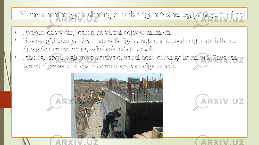 Namdan himoyalashning suvaladigan texnologiyasi yutuqlari • Istalgan darajadagi qattiq yuzalarni qoplash mumkin. • Boshqa gidroizolyatsiya materiallariga qaraganda bu usulning materiallari u darajada qimmat emas, vaholanki sifati bir xil; • Ishchiga soatlab gidroizolyatsiya qavatini hosil qilishiga ketmaydi. Suvalish jarayoni tez va ortiqcha muammolarsiz amalga oshadi. 