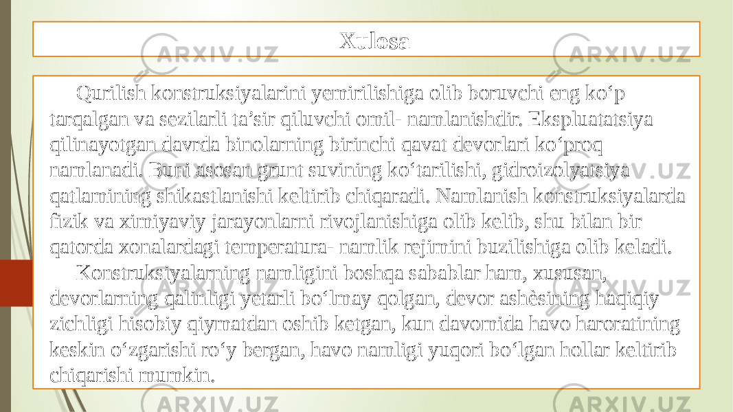 Xulosa Qurilish konstruksiyalarini yemirilishiga olib boruvchi eng ko‘p tarqalgan va sezilarli ta’sir qiluvchi omil- namlanishdir. Ekspluatatsiya qilinayotgan davrda binolarning birinchi qavat devorlari ko‘proq namlanadi. Buni asosan grunt suvining ko‘tarilishi, gidroizolyatsiya qatlamining shikastlanishi keltirib chiqaradi. Namlanish konstruksiyalarda fizik va ximiyaviy jarayonlarni rivojlanishiga olib kelib, shu bilan bir qatorda xonalardagi temperatura- namlik rejimini buzilishiga olib keladi. Konstruksiyalarning namligini boshqa sabablar ham, xususan, devorlarning qalinligi yetarli bo‘lmay qolgan, devor ashѐsining haqiqiy zichligi hisobiy qiymatdan oshib ketgan, kun davomida havo haroratining keskin o‘zgarishi ro‘y bergan, havo namligi yuqori bo‘lgan hollar keltirib chiqarishi mumkin. 