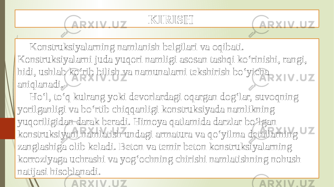 KIRISH Konstruksiyalarning namlanish belgilari va oqibati. Konstruksiyalarni juda yuqori namligi asosan tashqi ko‘rinishi, rangi, hidi, ushlab ko‘rib bilish va namunalarni tekshirish bo‘yicha aniqlanadi. Ho‘l, to‘q kulrang yoki devorlardagi oqargan dog‘lar, suvoqning yorilganligi va bo‘rtib chiqqanligi konstruksiyada namlikning yuqoriligidan darak beradi. Himoya qatlamida darzlar bo‘lgan konstruksiyani namlatish undagi armatura va qo‘yilma detallarning zanglashiga olib keladi. Beton va temir beton konstruksiyalarning korroziyaga uchrashi va yog‘ochning chirishi namlatishning nohush natijasi hisoblanadi. 