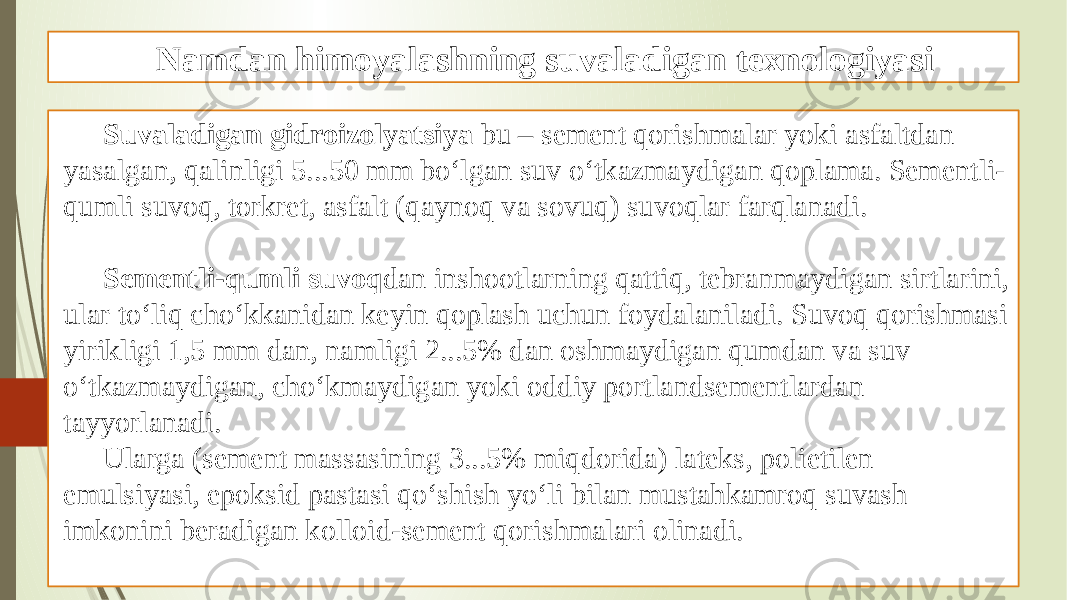 Namdan himoyalashning suvaladigan texnologiyasi Suvaladigan gidroizolyatsiya bu – sement qorishmalar yoki asfaltdan yasalgan, qalinligi 5...50 mm bo‘lgan suv o‘tkazmaydigan qoplama. Sementli- qumli suvoq, torkret, asfalt (qaynoq va sovuq) suvoqlar farqlanadi. Sementli-qumli suvoq dan inshootlarning qattiq, tebranmaydigan sirtlarini, ular to‘liq cho‘kkanidan keyin qoplash uchun foydalaniladi. Suvoq qorishmasi yirikligi 1,5 mm dan, namligi 2...5% dan oshmaydigan qumdan va suv o‘tkazmaydigan, cho‘kmaydigan yoki oddiy portlandsementlardan tayyorlanadi. Ularga (sement massasining 3...5% miqdorida) lateks, polietilen emulsiyasi, epoksid pastasi qo‘shish yo‘li bilan mustahkamroq suvash imkonini beradigan kolloid-sement qorishmalari olinadi. 