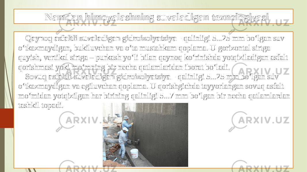 Namdan himoyalashning suvaladigan texnologiyasi Qaynoq asfaltli suvaladigan gidroizolyatsiya - qalinligi 5...25 mm bo‘lgan suv o‘tkazmaydigan, bukiluvchan va o‘ta mustahkam qoplama. U gorizontal sirtga quyish, vertikal sirtga – purkash yo‘li bilan qaynoq ko‘rinishda yotqiziladigan asfalt qorishmasi yoki mo‘mning bir necha qatlamlaridan iborat bo‘ladi. Sovuq asfaltli suvaladigan gidroizolyatsiya - qalinligi 5...25 mm bo‘lgan suv o‘tkazmaydigan va egiluvchan qoplama. U qorishgichda tayyorlangan sovuq asfalt mo‘midan yotqizilgan har birining qalinligi 5...7 mm bo‘lgan bir necha qatlamlardan tashkil topadi. 