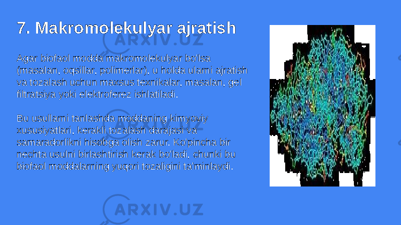 7. Makromolekulyar ajratish Agar biofaol modda makromolekulyar bo&#39;lsa (masalan, oqsillar, polimerlar), u holda ularni ajratish va tozalash uchun maxsus texnikalar, masalan, gel filtratsiya yoki elektroferez ishlatiladi. Bu usullarni tanlashda moddaning kimyoviy xususiyatlari, kerakli tozalash darajasi va samaradorlikni hisobga olish zarur. Ko&#39;pincha bir nechta usulni birlashtirish kerak bo&#39;ladi, chunki bu biofaol moddalarning yuqori tozaligini ta&#39;minlaydi. 