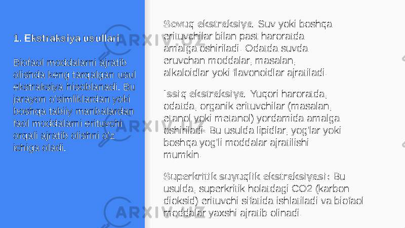 1. Ekstraksiya usullari Biofaol moddalarni ajratib olishda keng tarqalgan usul ekstraksiya hisoblanadi. Bu jarayon o&#39;simliklardan yoki boshqa tabiiy manbalardan faol moddalarni erituvchi orqali ajratib olishni o&#39;z ichiga oladi. Sovuq ekstraksiya : Suv yoki boshqa erituvchilar bilan past haroratda amalga oshiriladi. Odatda suvda eruvchan moddalar, masalan, alkaloidlar yoki flavonoidlar ajratiladi. Issiq ekstraksiya : Yuqori haroratda, odatda, organik erituvchilar (masalan, etanol yoki metanol) yordamida amalga oshiriladi. Bu usulda lipidlar, yog&#39;lar yoki boshqa yog&#39;li moddalar ajratilishi mumkin. Superkritik suyuqlik ekstraksiyasi: Bu usulda, superkritik holatdagi CO2 (karbon dioksid) erituvchi sifatida ishlatiladi va biofaol moddalar yaxshi ajratib olinadi. 