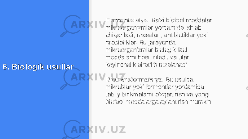 6. Biologik usullar Fermentatsiya : Ba&#39;zi biofaol moddalar mikroorganizmlar yordamida ishlab chiqariladi, masalan, antibiotiklar yoki probiotiklar. Bu jarayonda mikroorganizmlar biologik faol moddalarni hosil qiladi, va ular keyinchalik ajratilib tozalanadi. Biotransformatsiya : Bu usulda mikroblar yoki fermentlar yordamida tabiiy birikmalarni o&#39;zgartirish va yangi biofaol moddalarga aylantirish mumkin. 