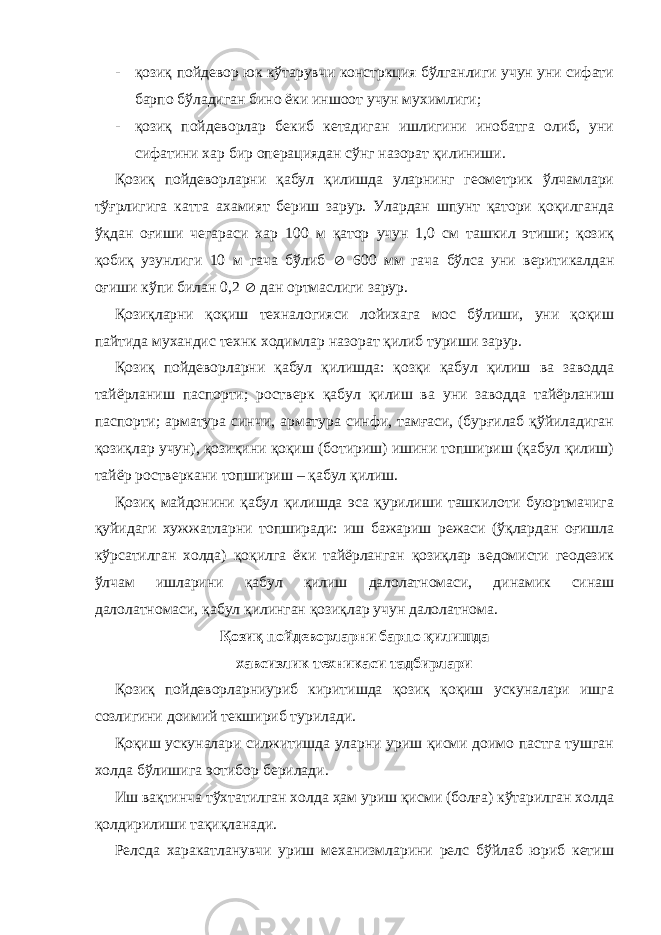 - қозиқ пойдевор юк кўтарувчи констркция бўлганлиги учун уни сифати барпо бўладиган бино ёки иншоот учун мухимлиги; - қозиқ пойдеворлар бекиб кетадиган ишлигини инобатга олиб, уни сифатини хар бир операциядан сўнг назорат қилиниши. Қозиқ пойдеворларни қабул қилишда уларнинг геометрик ўлчамлари тўғрлигига катта ахамият бериш зарур. Улардан шпунт қатори қоқилганда ўқдан оғиши чегараси хар 100 м қатор учун 1,0 см ташкил этиши; қозиқ қобиқ узунлиги 10 м гача бўлиб  600 мм гача бўлса уни веритикалдан оғиши кўпи билан 0,2  дан ортмаслиги зарур. Қозиқларни қоқиш техналогияси лойихага мос бўлиши, уни қоқиш пайтида мухандис технк ходимлар назорат қилиб туриши зарур. Қозиқ пойдеворларни қабул қилишда: қозқи қабул қилиш ва заводда тайёрланиш паспорти; ростверк қабул қилиш ва уни заводда тайёрланиш паспорти; арматура синчи, арматура синфи, тамғаси, (бурғилаб қўйиладиган қозиқлар учун), қозиқини қоқиш (ботириш) ишини топшириш (қабул қилиш) тайёр ростверкани топшириш – қабул қилиш. Қозиқ майдонини қабул қилишда эса қурилиши ташкилоти буюртмачига қуйидаги хужжатларни топширади: иш бажариш режаси (ўқлардан оғишла кўрсатилган холда) қоқилга ёки тайёрланган қозиқлар ведомисти геодезик ўлчам ишларини қабул қилиш далолатномаси, динамик синаш далолатномаси, қабул қилинган қозиқлар учун далолатнома. Қозиқ пойдеворларни барпо қилишда хавсизлик техникаси тадбирлари Қозиқ пойдеворларниуриб киритишда қозиқ қоқиш ускуналари ишга созлигини доимий текшириб турилади. Қоқиш ускуналари силжитишда уларни уриш қисми доимо пастга тушган холда бўлишига э o тибор берилади. Иш вақтинча тўхтатилган холда ҳам уриш қисми (болға) кўтарилган холда қолдирилиши тақиқланади. Релсда харакатланувчи уриш механизмларини релс бўйлаб юриб кетиш 