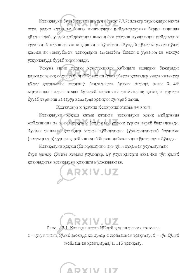 Қозиқларни бураб киритиш усули (расм 7.2.2) электр тармоқлари мачта ости, радио алоқа ва бошқа иншоотлари пойдеворларини барпо қилишда қўлланилиб, ундай пойдеворлар шамол ёки тортиш кучларидан пойдеворни суғирилиб кетишига яхши қаршилик кўрсатади. Бундай пўлат ва учига пўлат қопланган темирбетон қозиқларни автомобил базасига ўрнатилган махсус ускуналарда бураб киритилади. Ускуна ишчи органи констркцияси қуйидаги ишларни бажаради: пармали қозиқни тортиб олиб ўрнатиш (темирбетон қозиқлар учига инвентар пўлат қоплқмани қоплаш): белгиланган бурчак остида, я o ни 0…45 0 вертикалдан олган холда буралиб киришини та o минлаш; қозиқни грунтга бураб киритиш ва зарур холларда қозиқни суғириб олиш. Қозиқларни қоқиш (ботириш) кетма кетлиги Қозиқларни қоқиш кетма кетлиги қозқиларни қозиқ майдонида жойлашиши ва қозиқ қоқувчи ботирувчи ускуна турига қараб белгиланади. Бундан ташқари қозиқлар устига қўйиладиган (ўрнатиладиган) боғловчи (ростверклар) турига қараб иш олиб бориш лойихасида кўрсатилган бўлади. Қозиқларни қоқиш (ботириш)нинг энг кўп тарқалган усулларидан бири қатор бўйича қоқиш усулидир. Бу усул қаторга якка ёки тўп қилиб қоқиладиган қозиқларни қоқишга мўлжалланган. Расм. 7.3.1. Қозиқни қатор бўйлаб қоқиш тизими схемаси. а – тўғри чизиқ бўлиб алохида қаторларга жойлашган қозқилар; б – тўп бўлиб жойлашган қозиқларда; 1…15 қозиқлар. 