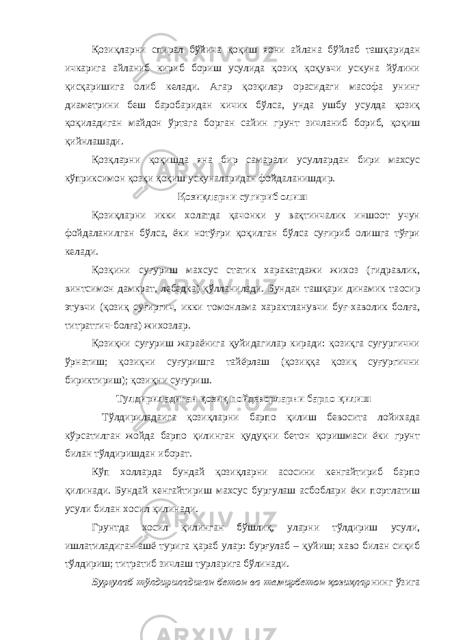 Қозиқларни спирал бўйича қоқиш я o ни айлана бўйлаб ташқаридан ичкарига айланиб кириб бориш усулида қозиқ қоқувчи ускуна йўлини қисқаришига олиб келади. Агар қозқилар орасидаги масофа унинг диаметрини беш баробаридан кичик бўлса, унда ушбу усулда қозиқ қоқиладиган майдон ўртага борган сайин грунт зичланиб бориб, қоқиш қийнлашади. Қозқларни қоқишда яна бир самарали усуллардан бири махсус кўприксимон қозқи қоқиш ускуналаридан фойдаланишдир. Қозиқларни сугириб олиш Қозиқларни икки холатда қачонки у вақтинчалик иншоот учун фойдаланилган бўлса, ёки нотўғри қоқилган бўлса суғириб олишга тўғри келади. Қозқини суғуриш махсус статик харакатдажи жихоз (гидравлик, винтсимон дамкрат, лебедка) қўлланилади. Бундан ташқари динамик та o сир этувчи (қозиқ суғиргич, икки томонлама характланувчи буғ-хаволик болға, титратгич-болға) жихозлар. Қозиқни суғуриш жараёнига қуйидагилар киради: қозиқга суғургични ўрнатиш; қозиқни суғуришга тайёрлаш (қозиққа қозиқ суғургични бириктириш); қозиқни суғуриш. Тулдириладиган қозиқ пойдеворларни барпо қилиш Тўлдириладаига қозиқларни барпо қилиш бевосита лойихада кўрсатилган жойда барпо қилинган қудуқни бетон қоришмаси ёки грунт билан тўлдиришдан иборат. Кўп холларда бундай қозиқларни асосини кенгайтириб барпо қилинади. Бундай кенгайтириш махсус бургулаш асбоблари ёки портлатиш усули билан хосил қилинади. Грунтда хосил қилинган бўшлиқ, уларни тўлдириш усули, ишлатиладиган ашё турига қараб улар: бурғулаб – қуйиш; хаво билан сиқиб тўлдириш; титратиб зичлаш турларига бўлинади. Бурғулаб тўлдириладиган бетон ва темирбетон қозиқлар нинг ўзига 