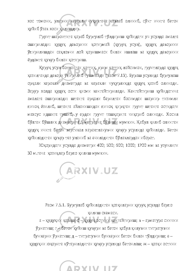 хос томони, уларни керакли чуқургача кавлаб олиниб, сўнг ичига бетон қуйиб ўзак хоси қилишдир. Грунт шароитига қараб бурғулаб тўлдириш қуйидаги уч усулда амалга оширилади: қудуқ деворини қотирмай (қуруқ усул), қудуқ деворини ўпирилишдан сақловчи лой қоришмаси билан ишлаш ва қудуқ деворини ёрдамга қувур билан қотириш. Қуруқ усул боғланган қаттиқ, ярим қаттиқ лойсимон, грунтларда қудуқ қазилганда девори ўпирилиб тушмайди (расм 7.13). Бураш усулида бурғулаш орқали керакли диаметрда ва керакли чуқурликда қудуқ қазиб олинади. Зарур холда қудуқ ости қисми кенгайтирилади. Кенгайтириш қуйидагича амалага оширилади: штанга орқали берилган босимдан шарнир тизимли пичоқ ёзилиб, штанга айланишидан пичоқ қирқган грунт штанга остидаги махсус идшига тушиб, у ердан грунт ташқарига чиқариб олинади. Хосил бўлган бўшлик диаметри 1,6 метргача бўлиши мумкин. Қабул қилиб олинган қудуқ ичига бетон вертикал характланувчи қувур усулида қуйилади. Бетон қуйиладиган қувур тез уланиб ва ечиладиган бўлаклардан иборат. Юқоридаги усулда диаметри 400; 500; 600; 1000; 1200 мм ва узунлиги 30 м.гача қозиқлар барпо қилиш мумкин. Расм 7.5.1. Бурғулаб қуйиладиган қозқиларни қуруқ усулда барпо қилиш схемаси. а – қудуқни қазиш; б – қудуқ остини кенгайтириш; в – арматура синчни ўрнатиш; г – бетон қуйиш қувури ва бетон қабул қилувчи титратувчи бункерни ўрнатиш; д – титратувчи бункерни бетон билан тўлдириш; е – қудуқни юқорига кўтариладиган қувур усулида бетонлаш; ж – қозқи остини 