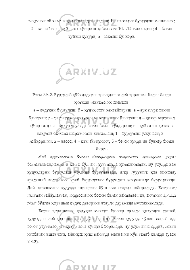 вақтинча об хаво ноқулайлигидан сақлаш; 1 – шнеклик бурғулаш машинаси; 2 – кенгайтиргич; 3 – юк кўтариш қобилияти 10…12 т.лик кран; 4 – бетон қуйиш қувури; 5 – юклаш бункери. Расм 7.5.2. Бурғулаб қўйиладиган қозиқларни лой қоришма билан барпо қилиши техналогик схемаси. а – қудуқни бурғулаш; б – қудуқ ости кенгайтириш; в – арматура синчи ўрнатиш; г – титратувчи қувурни ва варонкани ўрнатиш; д – қувур вертикал кўтариладиган қувур усулида бетон билан тўлдириш; е – қуйилган қозиқни ноқулай об-хаво шароитидан химоялаш; 1 – бурғулаш ускунаси; 2 – лойқоригич; 3 – насос; 4 - кенгайтиригич; 5 – бетон қуядиган бункер билан бирга. Лой қоришмаси билан деворларни вақтинча қотириш усули боғланмаган,намлиги катта бўлган грунтларда қўлланиладаи. Бу усулда хам қудуқларни бурғулаш усулида бурғуланади, агар гурунтга қоя жинслар аралашиб қолса уни уриб бурғиловчи бурғилаш ускунасида бурғиланади. Лой қоришмаси қудуққа штангани бўш ичи орқали юборилади. Бентонит гилидан тайёрланган, гидростатик босим билан хайдалаётган, зичлиги 1,2..1,3 г/см 3 бўлган қоришма қудуқ деворини етарли даражада мустахкамлади. Бетон қоришмаси қудуққа махсус бункер орқали қувурдан тушиб, қудуқдаги лой қоришмани сиқиб чиқаради. Бетон қудуққа тўлиш жараёнида бетон узутилаётган қувур аста кўтариб борилади. Бу усул анча оддий, лекин нисбатан ишончсиз, айниқса қиш пайтида мехнатни кўп талаб қилади (расм 7.5.2). 