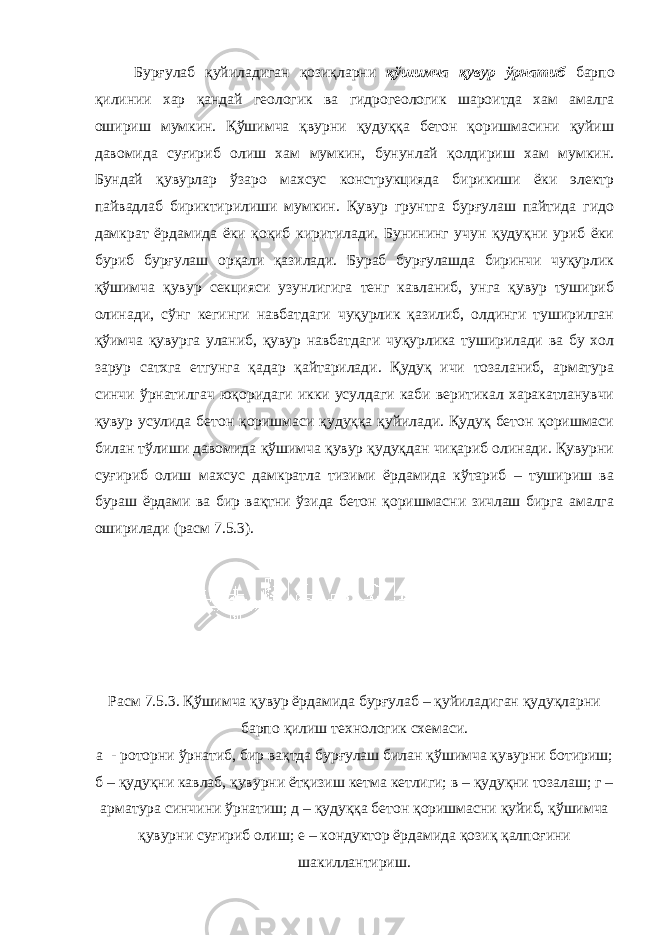 Бурғулаб қуйиладиган қозиқларни қўшимча қувур ўрнатиб барпо қилинии хар қандай геологик ва гидрогеологик шароитда хам амалга ошириш мумкин. Қўшимча қвурни қудуққа бетон қоришмасини қуйиш давомида суғириб олиш хам мумкин, бунунлай қолдириш хам мумкин. Бундай қувурлар ўзаро махсус конструкцияда бирикиши ёки электр пайвадлаб бириктирилиши мумкин. Қувур грунтга бурғулаш пайтида гидо дамкрат ёрдамида ёки қоқиб киритилади. Бунининг учун қудуқни уриб ёки буриб бурғулаш орқали қазилади. Бураб бурғулашда биринчи чуқурлик қўшимча қувур секцияси узунлигига тенг кавланиб, унга қувур тушириб олинади, сўнг кегинги навбатдаги чуқурлик қазилиб, олдинги туширилган қўимча қувурга уланиб, қувур навбатдаги чуқурлика туширилади ва бу хол зарур сатхга етгунга қадар қайтарилади. Қудуқ ичи тозаланиб, арматура синчи ўрнатилгач юқоридаги икки усулдаги каби веритикал харакатланувчи қувур усулида бетон қоришмаси қудуққа қуйилади. Қудуқ бетон қоришмаси билан тўлиши давомида қўшимча қувур қудуқдан чиқариб олинади. Қувурни суғириб олиш махсус дамкратла тизими ёрдамида кўтариб – тушириш ва бураш ёрдами ва бир вақтни ўзида бетон қоришмасни зичлаш бирга амалга оширилади (расм 7.5.3). Расм 7.5.3. Қўшимча қувур ёрдамида бурғулаб – қуйиладиган қудуқларни барпо қилиш технологик схемаси. а - роторни ўрнатиб, бир вақтда бурғулаш билан қўшимча қувурни ботириш; б – қудуқни кавлаб, қувурни ётқизиш кетма кетлиги; в – қудуқни тозалаш; г – арматура синчини ўрнатиш; д – қудуққа бетон қоришмасни қуйиб, қўшимча қувурни суғириб олиш; е – кондуктор ёрдамида қозиқ қалпоғини шакиллантириш. 