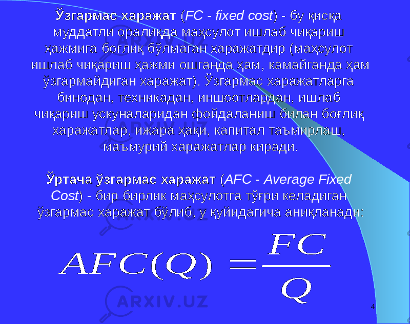 4Ўзгармас харажат ( FC - fixed cost ) - бу қисқа муддатли оралиқда маҳсулот ишлаб чиқариш ҳажмига боғлиқ бўлмаган харажатдир (маҳсулот ишлаб чиқариш ҳажми ошганда ҳам, камайганда ҳам ўзгармайдиган харажат). Ўзгармас харажатларга бинодан, техникадан, иншоотлардан, ишлаб чиқариш ускуналаридан фойдаланиш билан боғлиқ харажатлар, ижара ҳақи, капитал таъмирлаш, маъмурий харажатлар киради. Ўртача ўзгармас харажат ( AFC - Average Fixed Cost ) - бир бирлик маҳсулотга тўғри келадиган ўзгармас харажат бўлиб, у қуйидагича аниқланади: Q FC Q AFC  ) ( 