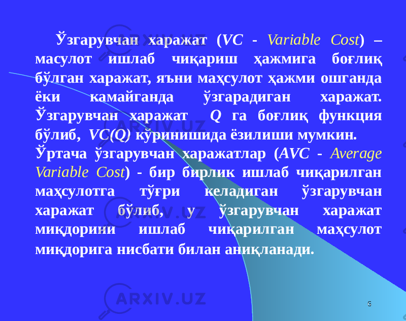 6Ўзгарувчан харажат ( VC - Variable Cost ) – масулот ишлаб чиқариш ҳажмига боғлиқ бўлган харажат, яъни маҳсулот ҳажми ошганда ёки камайганда ўзгарадиган харажат. Ўзгарувчан харажат Q га боғлиқ функция бўлиб, VC(Q) кўринишида ёзилиши мумкин. Ўртача ўзгарувчан харажатлар ( AVC - Average Variable Cost ) - бир бирлик ишлаб чиқарилган маҳсулотга тўғри келадиган ўзгарувчан харажат бўлиб, у ўзгарувчан харажат миқдорини ишлаб чиқарилган маҳсулот миқдорига нисбати билан аниқланади. 