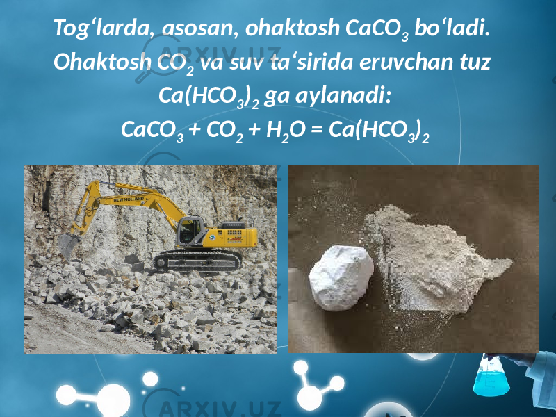 Tog‘larda, asosan, ohaktosh CaCO 3 bo‘ladi. Ohaktosh CO 2 va suv ta‘sirida eruvchan tuz Ca(HCO 3 ) 2 ga aylanadi: CaCO 3 + CO 2 + H 2 O = Ca(HCO 3 ) 2 