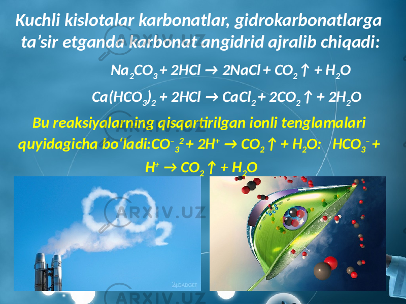 Kuchli kislotalar karbonatlar, gidrokarbonatlarga ta’sir etganda karbonat angidrid ajralib chiqadi: Na 2 CO 3 + 2HCl → 2NaCl + CO 2 ↑ + H 2 O Ca(HCO 3 ) 2 + 2HCl → CaCl 2 + 2CO 2 ↑ + 2H 2 O Bu reaksiyalarning qisqartirilgan ionli tenglamalari quyidagicha bo‘ladi:CO – 3 2 + 2H + → CO 2 ↑ + H 2 O: HCO 3 – + H + → CO 2 ↑ + H 2 O 
