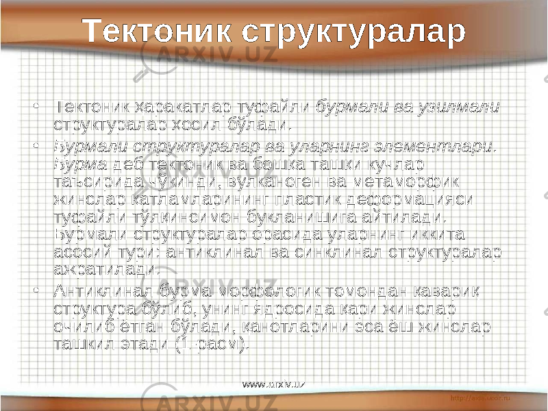 Тектоник структуралар • Тектоник ҳаракатлар туфайли бурмали ва узилмали структуралар ҳосил бўлади. • Бурмали структуралар ва уларнинг элементлари . Бурма деб тектоник ва бошқа ташқи кучлар таъсирида чўкинди, вулканоген ва метаморфик жинслар қатламларининг пластик деформацияси туфайли тўлқинсимон букланишига айтилади. Бурмали структуралар орасида уларнинг иккита асосий тури: антиклинал ва синклинал структуралар ажратилади. • Антиклинал бурма морфологик томондан қавариқ структура бўлиб, унинг ядросида қари жинслар очилиб ётган бўлади, қанотларини эса ёш жинслар ташкил этади ( 1 -расм). www.arxiv.uz 