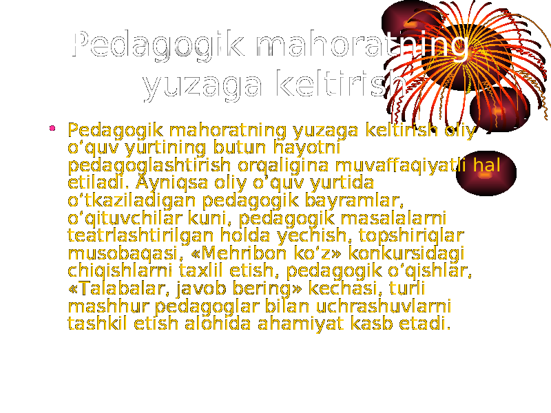 Pedagogik mahoratning yuzaga keltirish • Pedagogik mahoratning yuzaga keltirish oliy o‘quv yurtining butun hayotni pedagoglashtirish orqaligina muvaffaqiyatli hal etiladi. Ayniqsa oliy o‘quv yurtida o‘tkaziladigan pedagogik bayramlar, o‘qituvchilar kuni, pedagogik masalalarni teatrlashtirilgan holda yechish, topshiriqlar musobaqasi, «Mehribon ko‘z» konkursidagi chiqishlarni taxlil etish, pedagogik o‘qishlar, «Talabalar, javob bering» kechasi, turli mashhur pedagoglar bilan uchrashuvlarni tashkil etish alohida ahamiyat kasb etadi. 