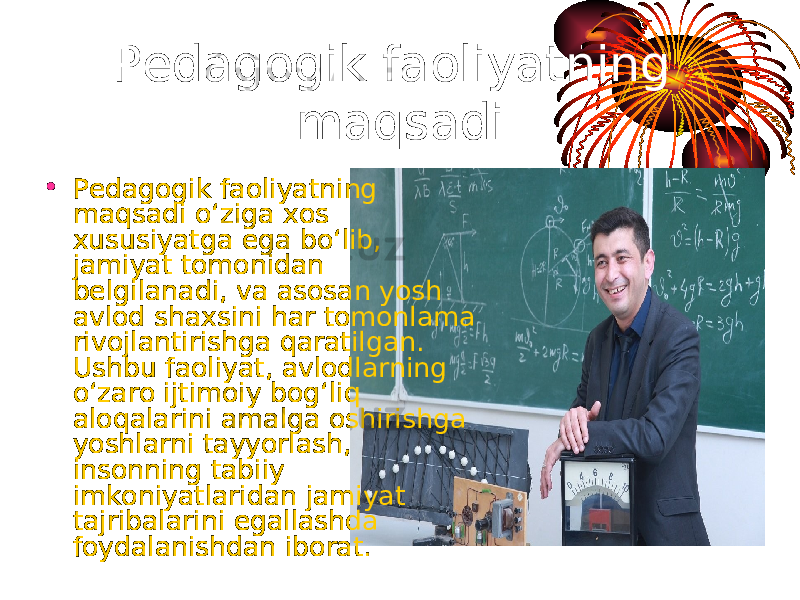 Pedagogik faoliyatning maqsadi • Pedagogik faoliyatning maqsadi o‘ziga xos xususiyatga ega bo‘lib, jamiyat tomonidan belgilanadi, va asosan yosh avlod shaxsini har tomonlama rivojlantirishga qaratilgan. Ushbu faoliyat, avlodlarning o‘zaro ijtimoiy bog‘liq aloqalarini amalga oshirishga yoshlarni tayyorlash, insonning tabiiy imkoniyatlaridan jamiyat tajribalarini egallashda foydalanishdan iborat. 