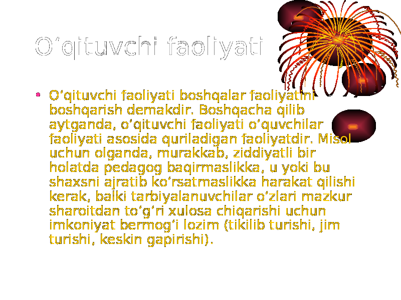 O‘qituvchi faoliyati • O‘qituvchi faoliyati boshqalar faoliyatini boshqarish demakdir. Boshqacha qilib aytganda, o‘qituvchi faoliyati o‘quvchilar faoliyati asosida quriladigan faoliyatdir. Misol uchun olganda, murakkab, ziddiyatli bir holatda pedagog baqirmaslikka, u yoki bu shaxsni ajratib ko‘rsatmaslikka harakat qilishi kerak, balki tarbiyalanuvchilar o‘zlari mazkur sharoitdan to‘g‘ri xulosa chiqarishi uchun imkoniyat bermog‘i lozim (tikilib turishi, jim turishi, keskin gapirishi). 