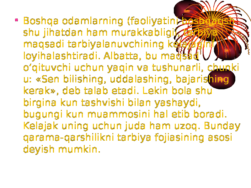 • Boshqa odamlarning (faoliyatini boshqarish shu jihatdan ham murakkab ligi i, tarbiya maqsadi tarbiyalanuvchining kelajagini loyihalashtiradi. Albatta, bu maqsad o‘qituvchi uchun yaqin va tushunarli, chunki u: «Sen bilishing, uddalashing, bajarishing kerak», deb talab etadi. Lekin bola shu birgina kun tashvishi bilan yashaydi, bugungi kun muammosini hal etib boradi. Kelajak uning uchun juda ham uzoq. Bunday qarama-qarshilikni tarbiya fojiasining asosi deyish mumkin. 