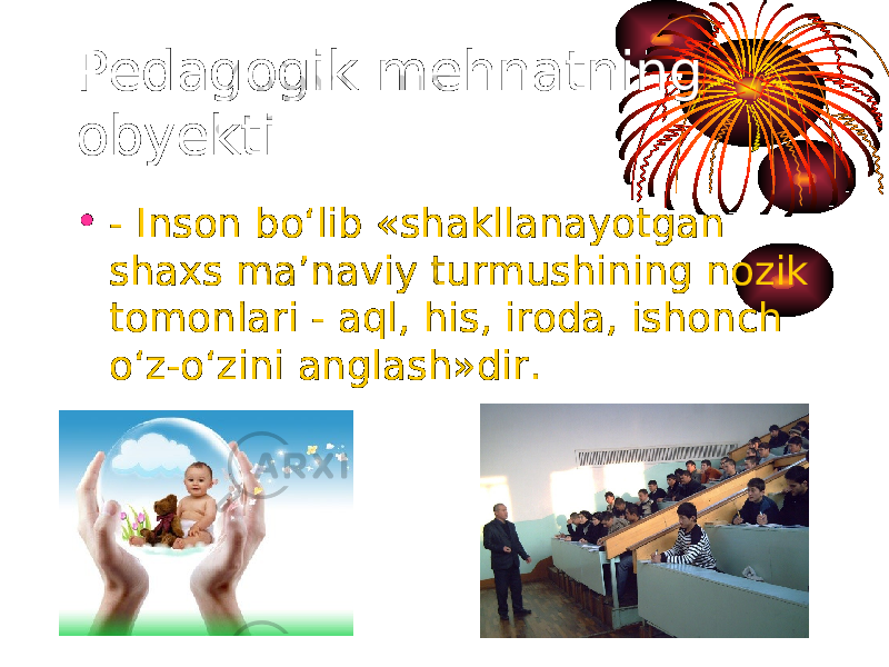 Pedagogik mehnatning obyekti: • - Inson bo‘lib «shakllanayotgan shaxs ma’naviy turmushining nozik tomonlari - aql, his, iroda, ishonch o‘z-o‘zini anglash»dir. 