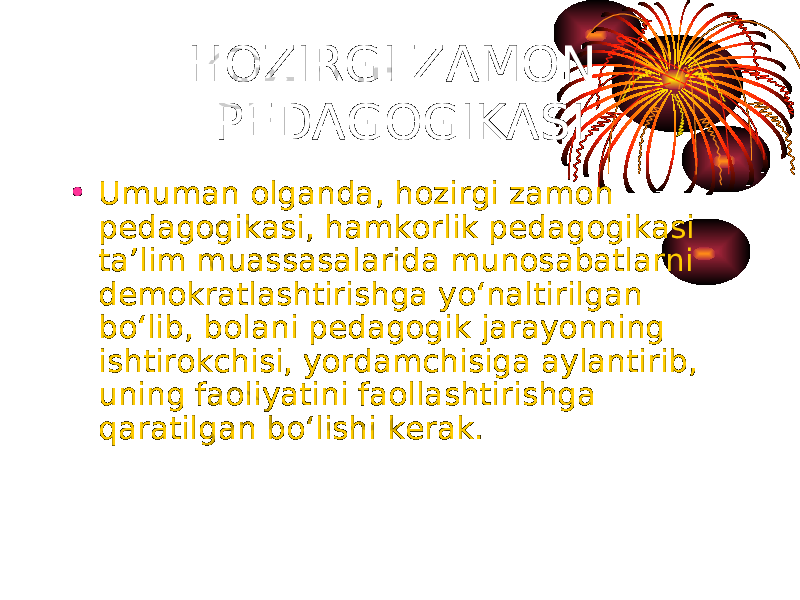 HOZIRGI ZAMON PEDAGOGIKASI • Umuman olganda, hozirgi zamon pedagogikasi, hamkorlik pedagogikasi ta’lim muassasalarida munosabatlarni demokratlashtirishga yo‘naltirilgan bo‘lib, bolani pedagogik jarayonning ishtirokchisi, yordamchisiga aylantirib, uning faoliyatini faollashtirishga qaratilgan bo‘lishi kerak. 