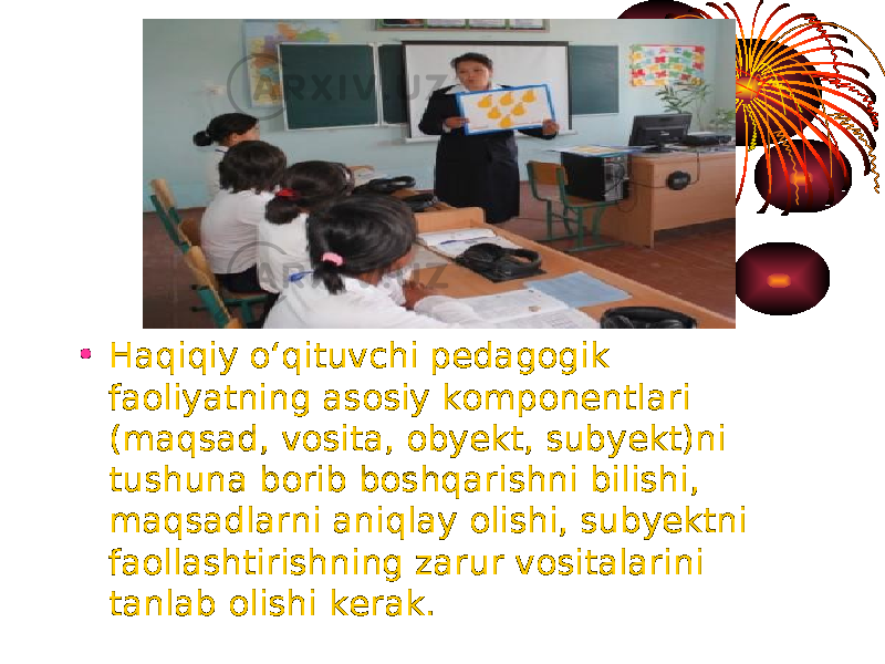 • Haqiqiy o‘qituvchi pedagogik faoliyatning asosiy komponentlari (maqsad, vosita, obyekt, subyekt)ni tushuna borib boshqarishni bilishi, maqsadlarni aniqlay olishi, subyektni faollashtirishning zarur vositalarini tanlab olishi kerak. 