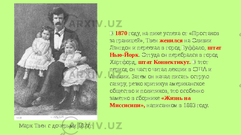 В 1870 году, на пике успеха от «Простаков за границей», Твен женился на Оливии Лэнгдон и переехал в город Буффало, штат Нью-Йорк . Оттуда он перебрался в город Хартфорд, штат Коннектикут. В этот период он часто читал лекции в США и Англии. Затем он начал писать острую сатиру, резко критикуя американское общество и политиков, это особенно заметно в сборнике «Жизнь на Миссисипи», написанном в 1883 году. Марк Твен с дочерьми 1877г 