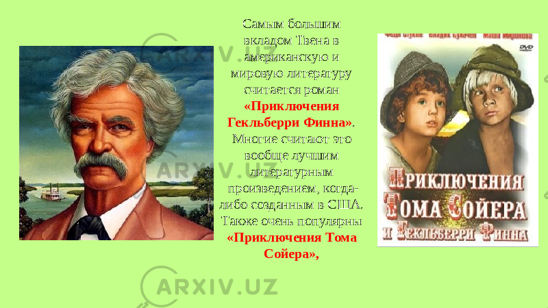 Самым большим вкладом Твена в американскую и мировую литературу считается роман «Приключения Гекльберри Финна» . Многие считают это вообще лучшим литературным произведением, когда- либо созданным в США. Также очень популярны «Приключения Тома Сойера»,   