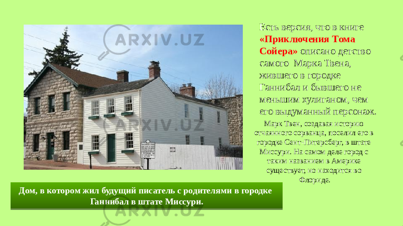 Есть версия, что в книге «Приключения Тома Сойера» описано детство самого Марка Твена, жившего в городке Ганнибал и бывшего не меньшим хулиганом, чем его выдуманный персонаж. Дом, в котором жил будущий писатель с родителями в городке Ганнибал в штате Миссури. Марк Твен, создавая историю отчаянного сорванца, поселил его в городке Сент-Питерсберг, в штате Миссури. На самом деле город с таким названием в Америке существует, но находится во Флориде.1F 1A 