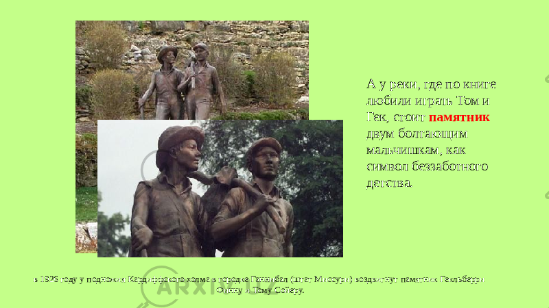 в 1926 году у подножия Кардиффского холма в городке Ганнибал (штат Миссури) воздвигнут памятник Гекльберри Финну и Тому Сойеру. А у реки, где по книге любили играть Том и Гек, стоит памятник двум болтающим мальчишкам, как символ беззаботного детства. 