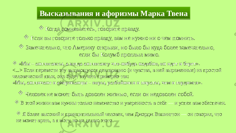 Высказывания и афоризмы Марка Твена  «Мы – англосаксы, а когда англосаксу что-нибудь надобно, он идет и берет». <...> Если перевести эту выдающуюся декларацию (и чувства, в ней выраженные) на простой человеческий язык, она будет звучать примерно так: «Мы, англичане и американцы – воры, разбойники и пираты, чем и гордимся».  Человек не может быть доволен жизнью, если он недоволен собой.  В этой жизни вам нужны только невежество и уверенность в себе — и успех вам обеспечен.  Я более высокий и принципиальный человек, чем Джордж Вашингтон — он говорил, что не может врать, а я могу, но не делаю этого.  Когда сомневаетесь, говорите правду.  Если вы говорите только правду, вам не нужно ни о чем помнить.  Замечательно, что Америку открыли, но было бы куда более замечательно, если бы Колумб проплыл мимо.31 